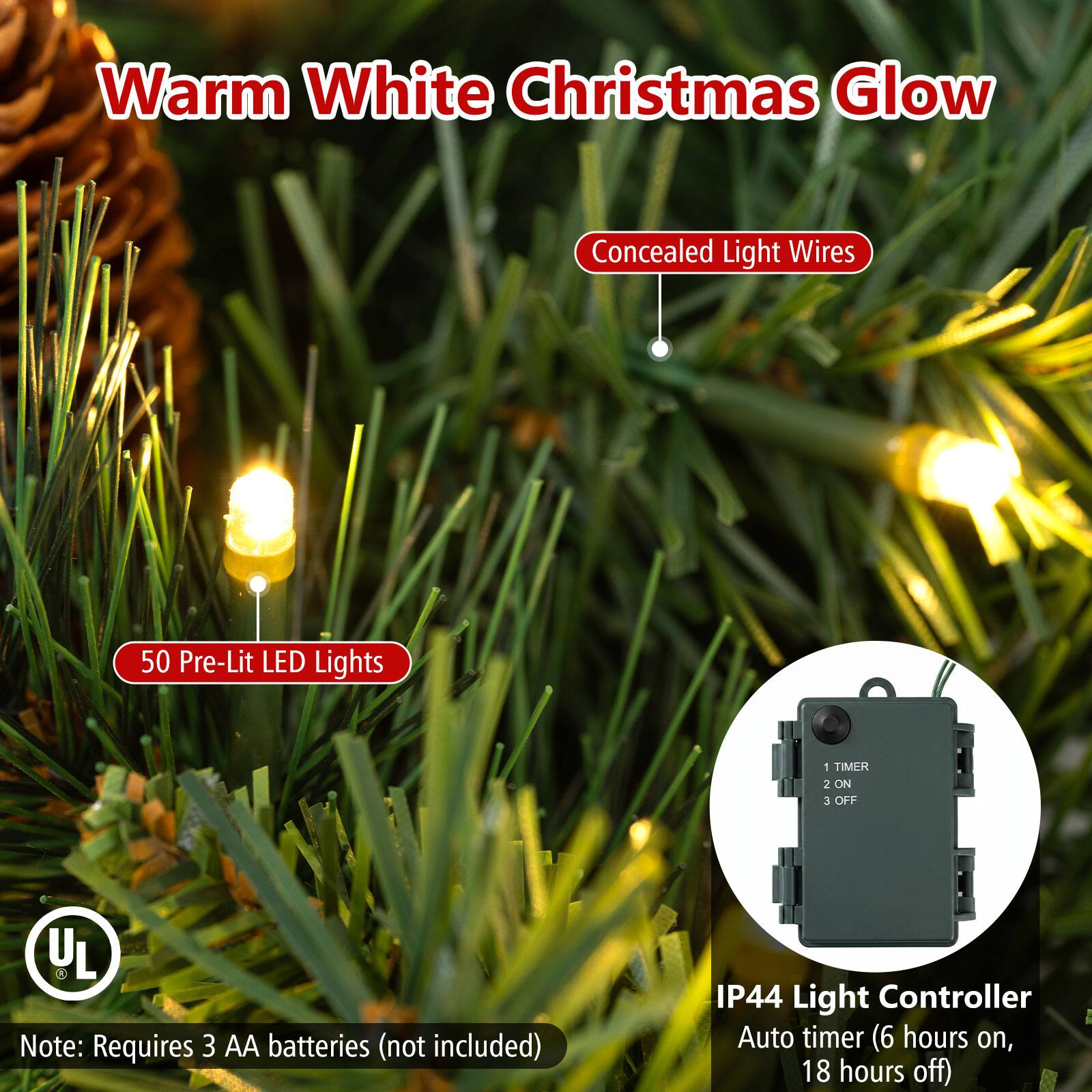 Warm White Christmas Glow  
Concealed Light Wires  
50 Pre-Lit LED Lights  
1 TIMER 2 ON 3 OFF  
UL 0 Note: Requires 3 AA batteries (not included)  
IP44 Light Controller Auto timer (6 hours on, 18 hours off)