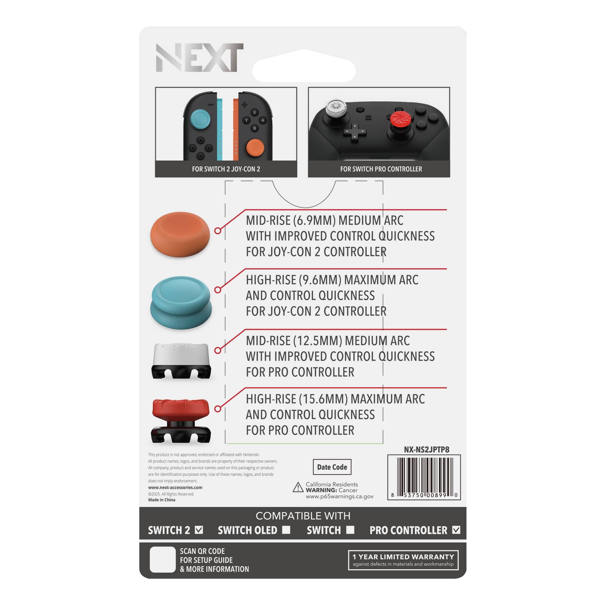 NEXT

FOR SWITCH 2 JOY-CON 2  
FOR SWITCH PRO CONTROLLER

MID-RISE (6.9MM) MEDIUM ARC WITH IMPROVED CONTROL QUICKNESS FOR JOY-CON 2 CONTROLLER

HIGH-RISE (9.6MM) MAXIMUM ARC AND CONTROL QUICKNESS FOR JOY-CON 2 CONTROLLER

MID-RISE (12.5MM) MEDIUM ARC WITH IMPROVED CONTROL QUICKNESS FOR PRO CONTROLLER

HIGH-RISE (15.6MM) MAXIMUM ARC AND CONTROL QUICKNESS FOR PRO CONTROLLER

COMPATIBLE WITH  
SWITCH 2  
SWITCH OLED  
SWITCH  
PRO CONTROLLER

SCAN OR CODE FOR SETUP GUIDE & MORE INFORMATION

1 YEAR LIMITED WARRANTY against defects in materials and workmanship

California Residents WARNING: Cancer www.p6Swarnings.ca.gov

Made in China

NX-NS2JTP8

Date Code

www.nextaccessories.com