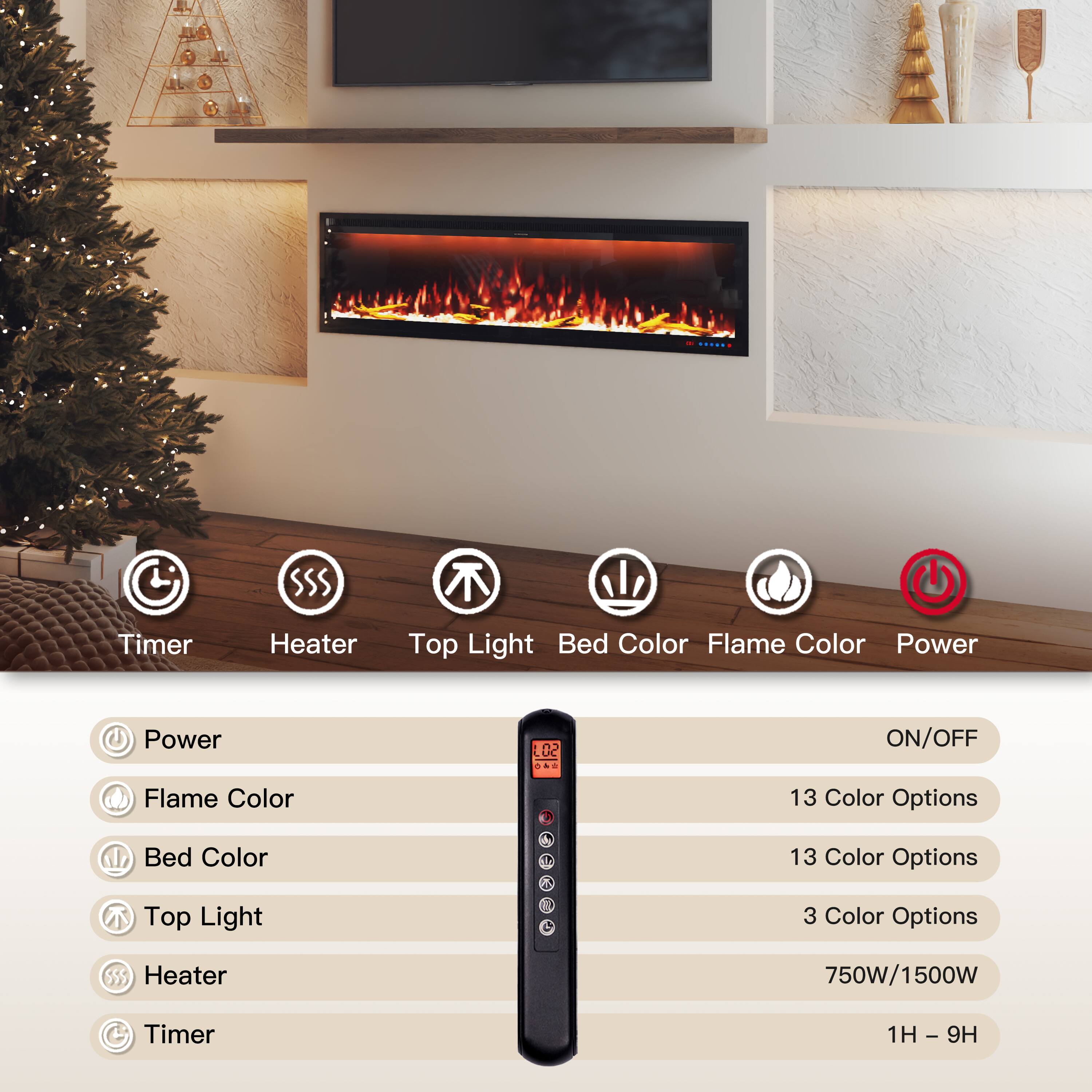 - Timer
- Heater
- Top Light
- Bed Color
- Flame Color
- Power

Power: ON/OFF
Flame Color: 13 Color Options
Bed Color: 13 Color Options
Top Light: 3 Color Options
Heater: 750W/1500W
Timer: 1H - 9H