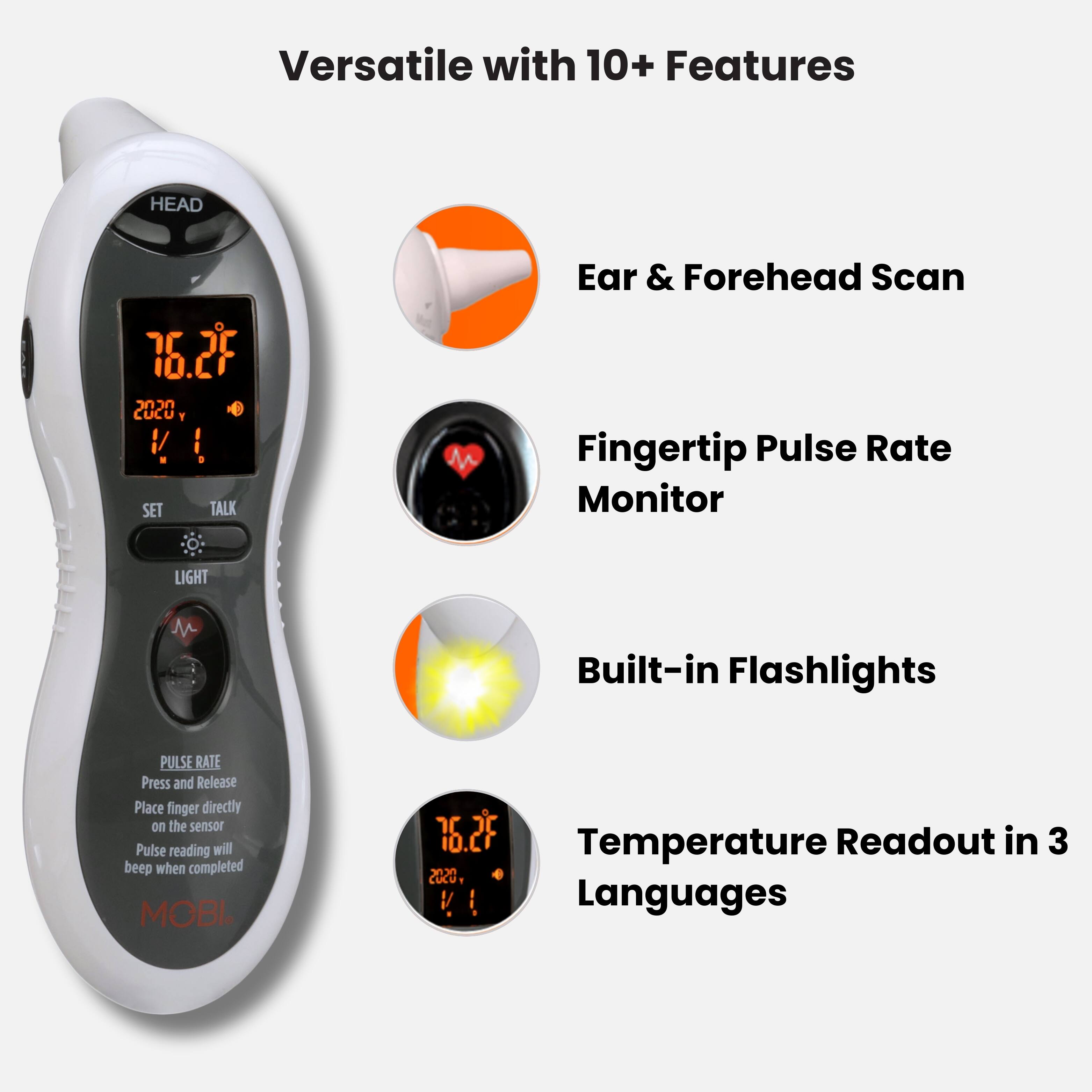 Versatile with 10+ Features

- Ear & Forehead Scan
- Fingertip Pulse Rate Monitor
- Built-in Flashlights
- Temperature Readout in 3 Languages

PULSE RATE
Press and Release
Place finger directly on the sensor
Pulse reading will beep when completed

MOBL