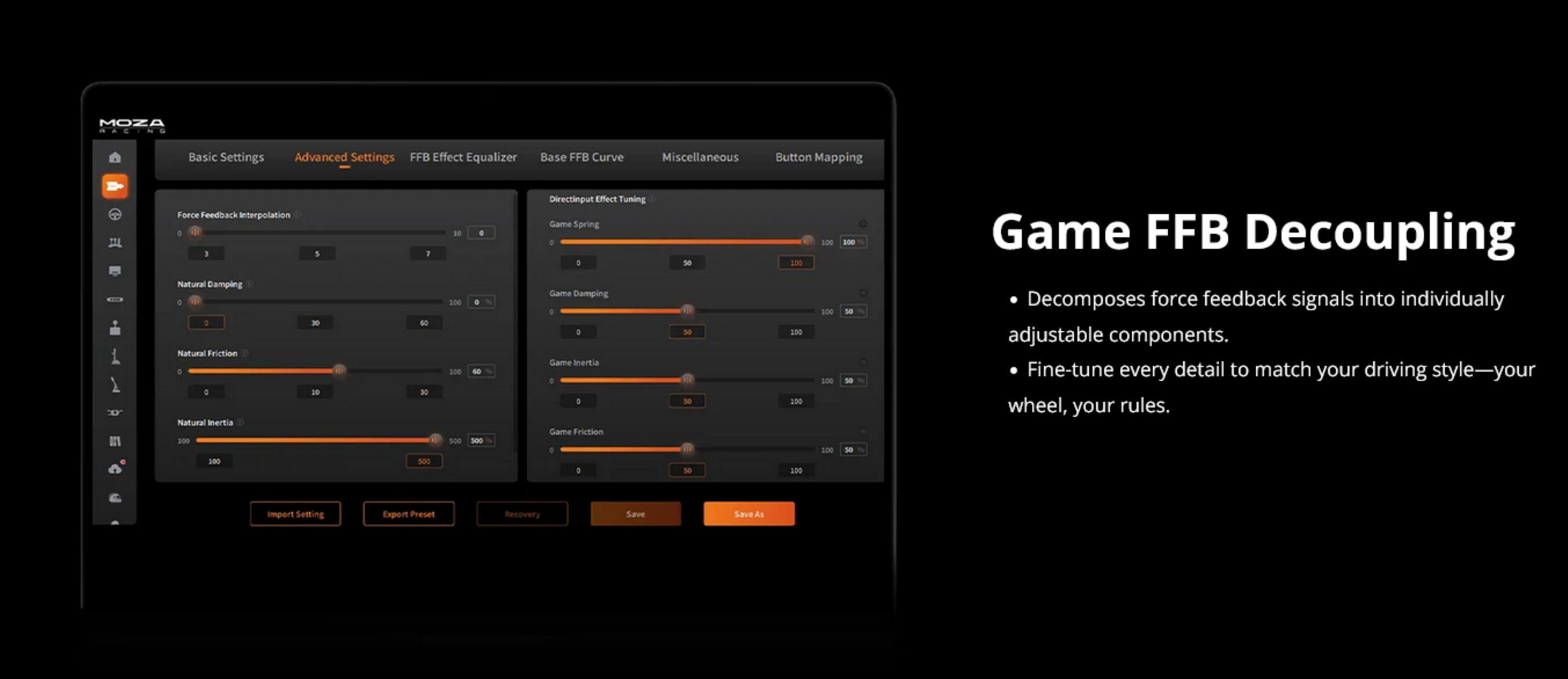 MOZA

Basic Settings  
Advanced Settings  
FFB Effect Equalizer  
Base FFB Curve  
Miscellaneous  
Button Mapping  

- Force Feedback Interpolation  
- Natural Damping  
- Natural Friction  
- Natural Inertia  

Game Spring  
Game Damping  
Game Inertia  
Game Friction  
Game FFB Decoupling  

Game FFB Decoupling  
- Decomposes force feedback signals into individually adjustable components.  
- Fine-tune every detail to match your driving style—your wheel, your rules.  

Import Settings  
Export Preset  
Recovery  
Save  
Save As