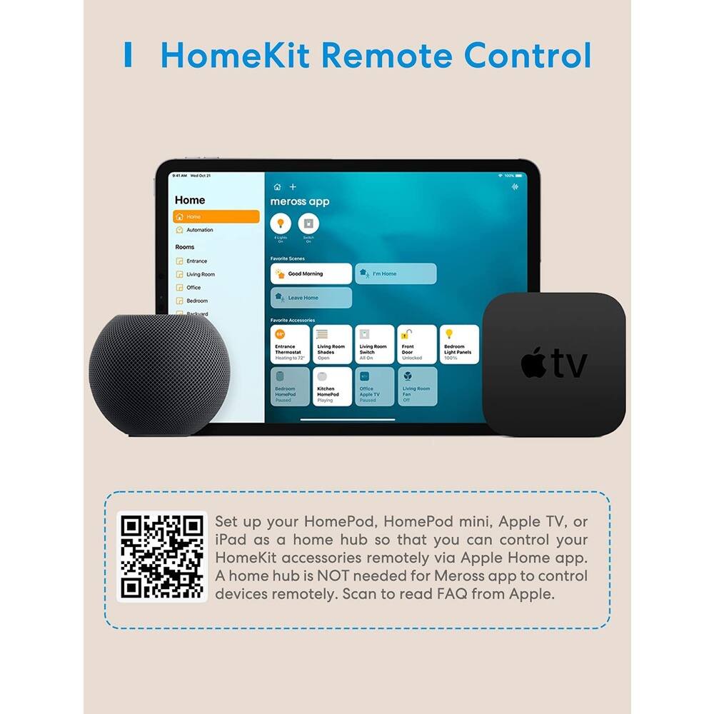 I HomeKit Remote Control

Set up your HomePod, HomePod mini, Apple TV, or iPad as a home hub so that you can control your HomeKit accessories remotely via Apple Home app. A home hub is NOT needed for Meross app to control devices remotely. Scan to read FAQ from Apple.