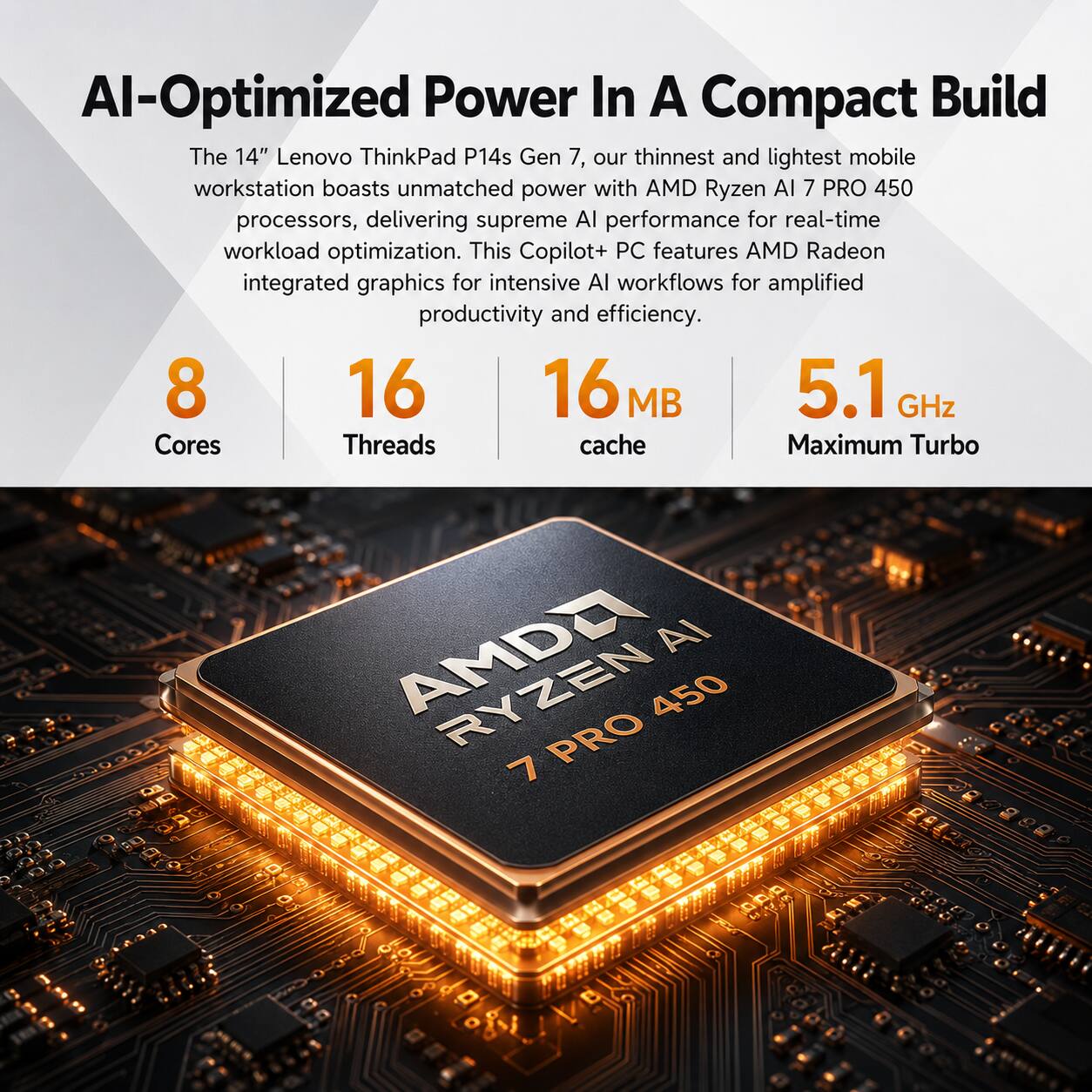 AI-Optimized Power In A Compact Build

The 14" Lenovo ThinkPad P14s Gen 7, our thinnest and lightest mobile workstation boasts unmatched power with AMD Ryzen AI 7 PRO 450 processors, delivering supreme AI performance for real-time workload optimization. This Copilot+ PC features AMD Radeon integrated graphics for intensive AI workflows for amplified productivity and efficiency.

8 Cores
16 Threads
16 MB cache
5.1 GHz Maximum Turbo