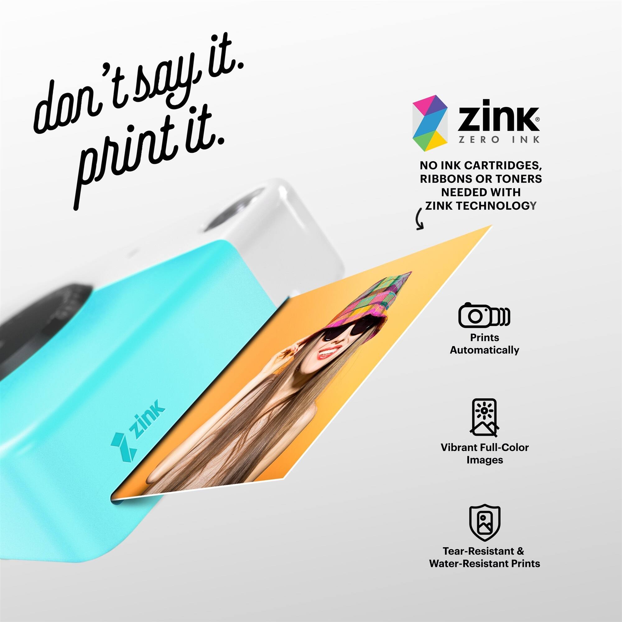 don't say it. print it. zink ZERO INK NO INK CARTRIDGES, RIBBONS OR TONERS NEEDED WITH ZINK TECHNOLOGY Prints Automatically zink Vibrant Full-Color Images Tear-Resistant & Water-Resistant Prints