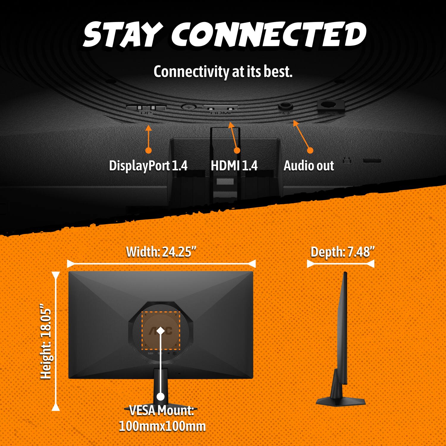STAY CONNECTED  
Connectivity at its best.  

- DisplayPort 1.4  
- HDMI 1.4  
- Audio out  

Width: 24.25"  
Depth: 7.48"  
Height: 18.05"  
VESA Mount: 100mm x 100mm