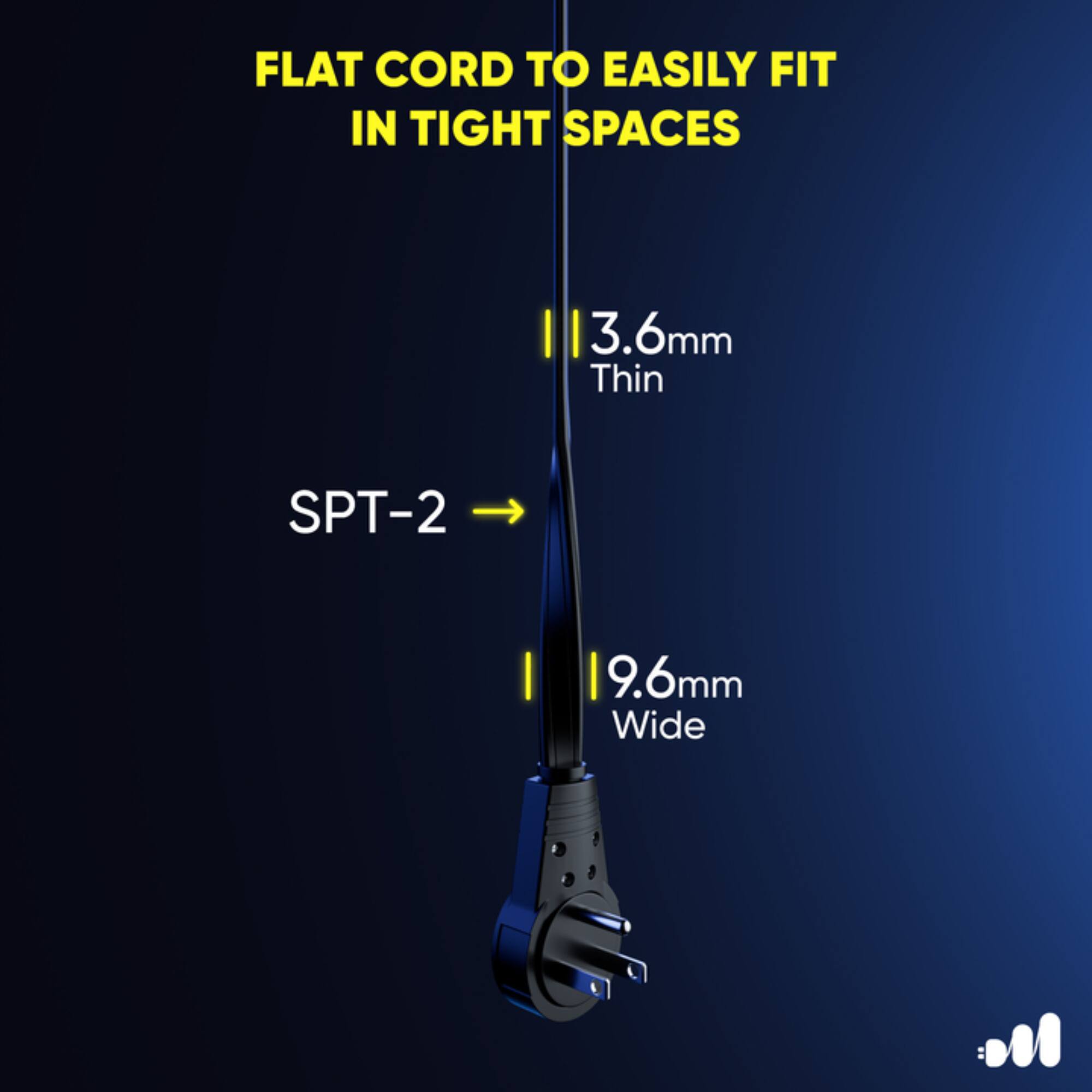 FLAT CORD TO EASILY FIT IN TIGHT SPACES

3.6mm Thin

SPT-2

9.6mm Wide