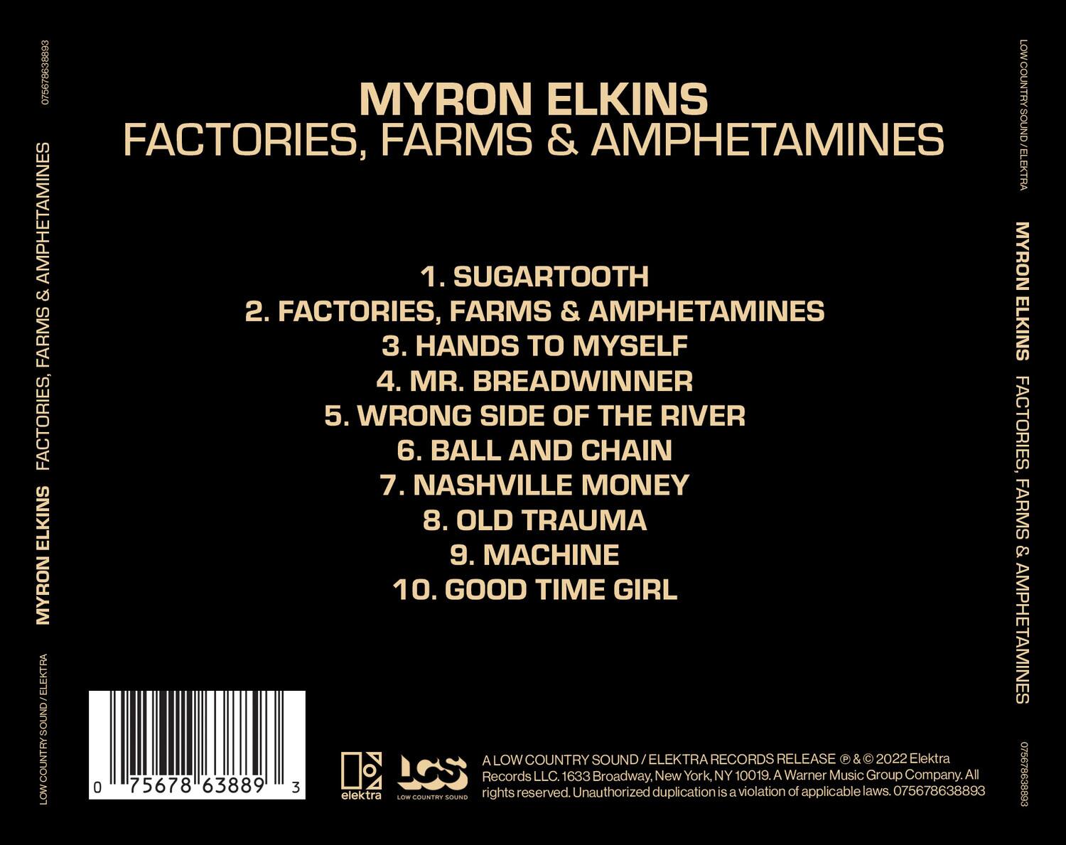 MYRON ELKINS  
FACTORIES, FARMS & AMPHETAMINES  

1. SUGARTOOTH  
2. FACTORIES, FARMS & AMPHETAMINES  
3. HANDS TO MYSELF  
4. MR. BREADWINNER  
5. WRONG SIDE OF THE RIVER  
6. BALL AND CHAIN  
7. NASHVILLE MONEY  
8. OLD TRAUMA  
9. MACHINE  
10. GOOD TIME GIRL  

LOWCOUNTRY SOUND / ELEKTRA  
Records LLC, 1633 Broadway, New York, NY 10019. A Warner Music Group Company. All rights reserved. Unauthorized duplication is a violation of applicable laws. © & ℗ 2022 Elektra Records Release. 075678638893  

0 75678 63889 3  

LOWCOUNTRY SOUND / ELEKTRA  
Records LLC, 1633 Broadway, New York, NY 10019. A Warner Music Group Company. All rights reserved. Unauthorized duplication is a violation of applicable laws. © & ℗ 2022 Ele
