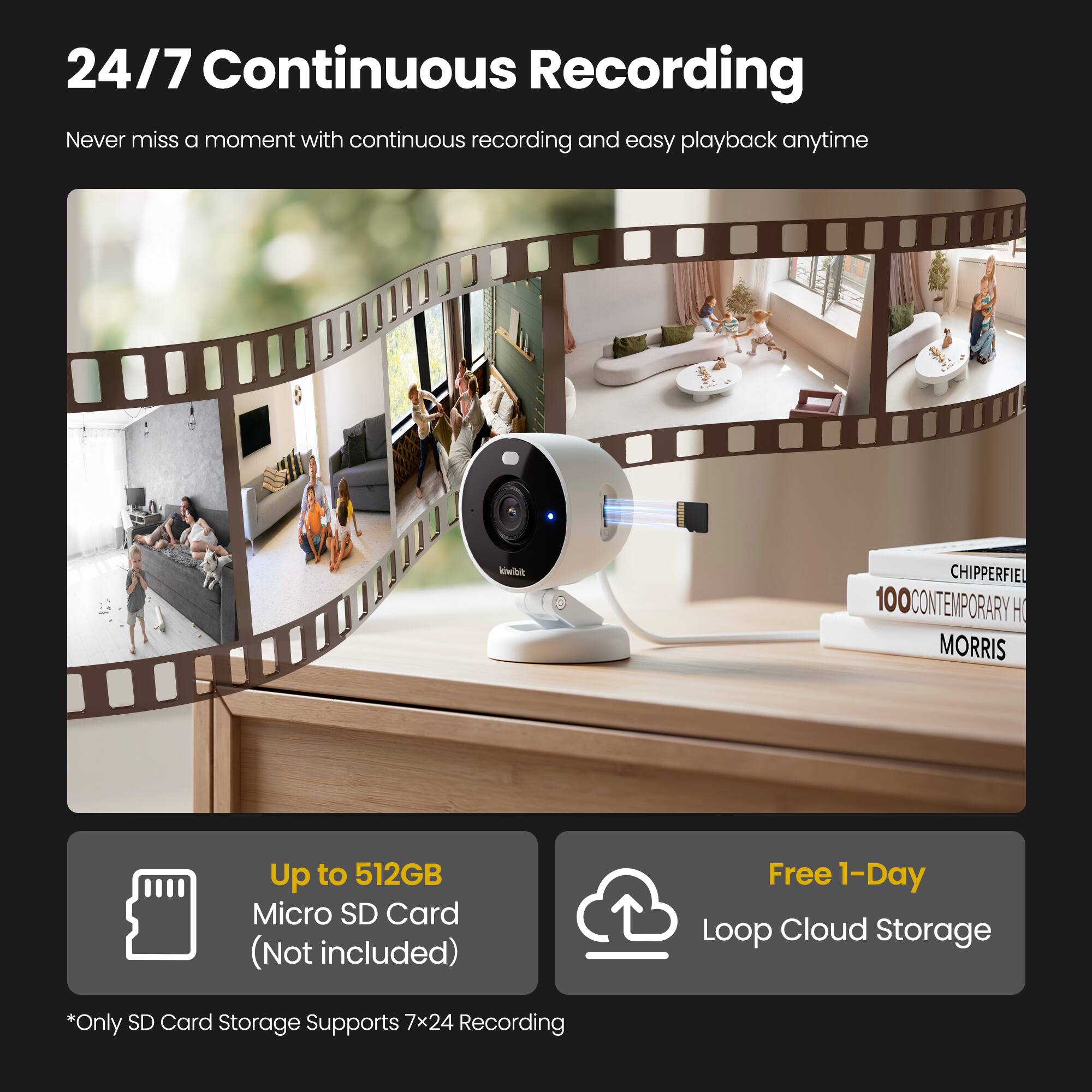 24/7 Continuous Recording

Never miss a moment with continuous recording and easy playback anytime

Up to 512GB Micro SD Card (Not included)

Free 1-Day Loop Cloud Storage

*Only SD Card Storage Supports 7x24 Recording
