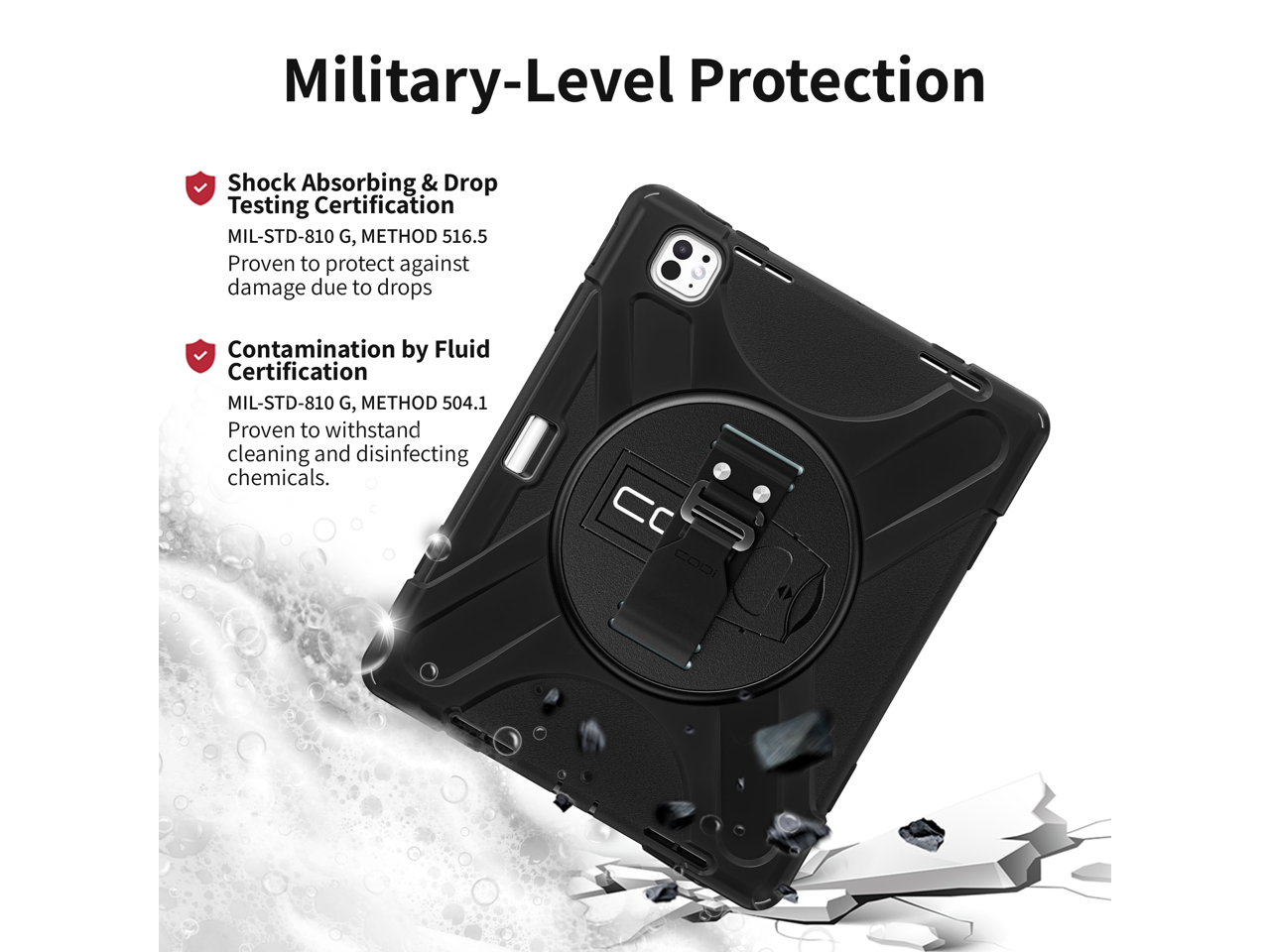 Military-Level Protection

- Shock Absorbing & Drop Testing Certification  
  MIL-STD-810 G, METHOD 516.5  
  Proven to protect against damage due to drops

- Contamination by Fluid Certification  
  MIL-STD-810 G, METHOD 504.1  
  Proven to withstand cleaning and disinfecting chemicals.