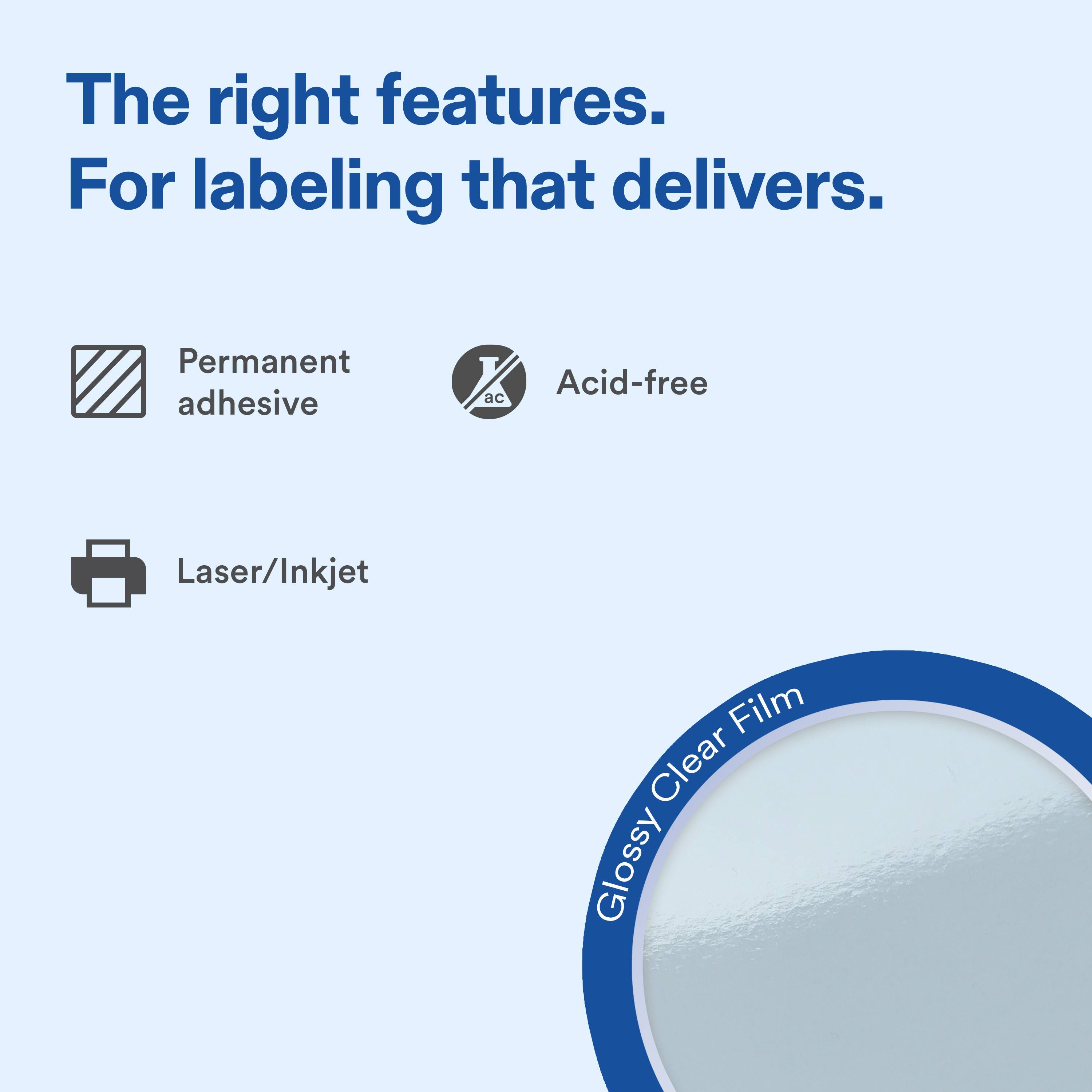 The right features. For labeling that delivers.

Permanent adhesive
Acid-free
Laser/Inkjet

Glossy Clear Film
