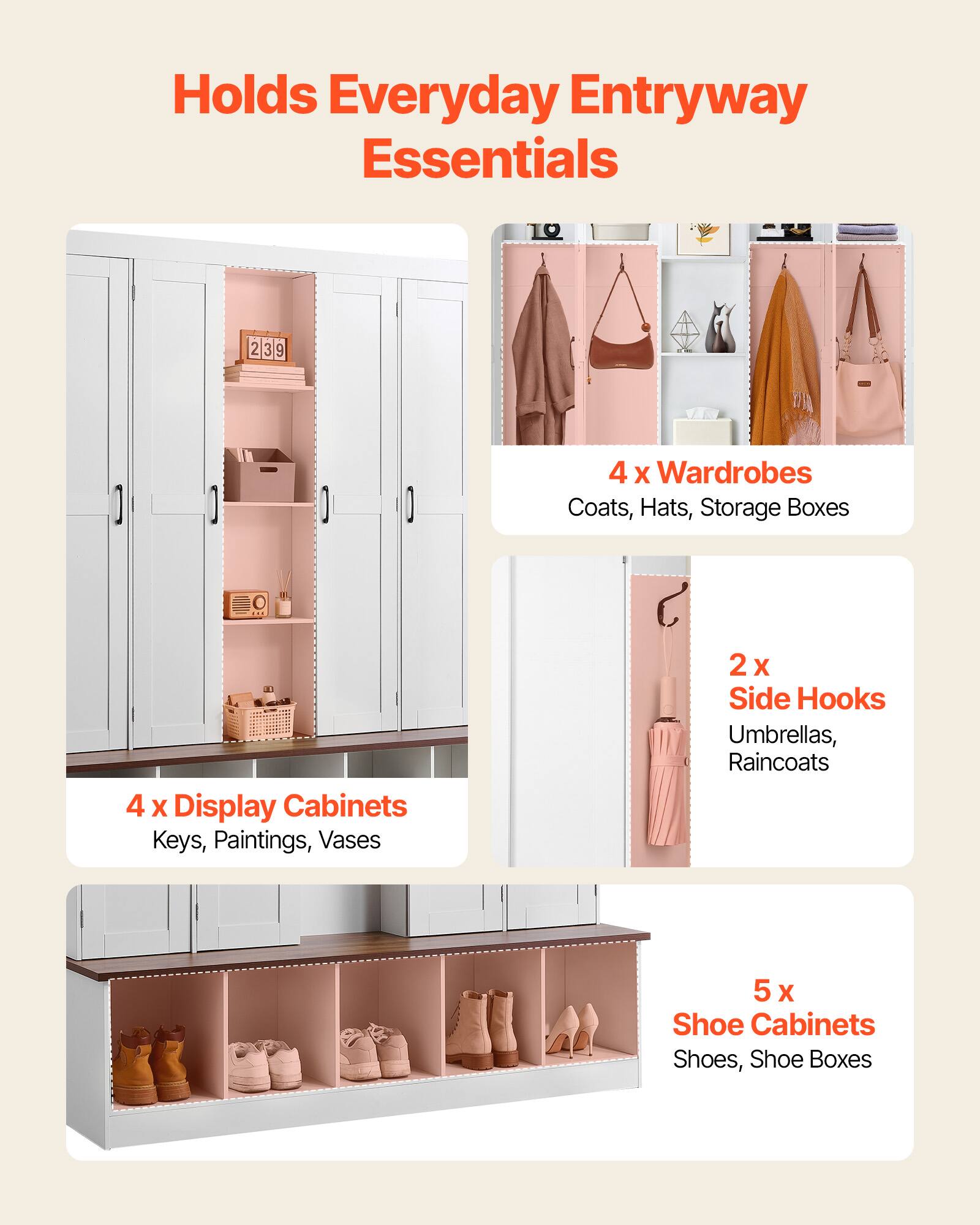 Holds Everyday Entryway Essentials

4 x Wardrobes
Coats, Hats, Storage Boxes

4 x Display Cabinets
Keys, Paintings, Vases

2 x Side Hooks
Umbrellas, Raincoats

5 x Shoe Cabinets
Shoes, Shoe Boxes