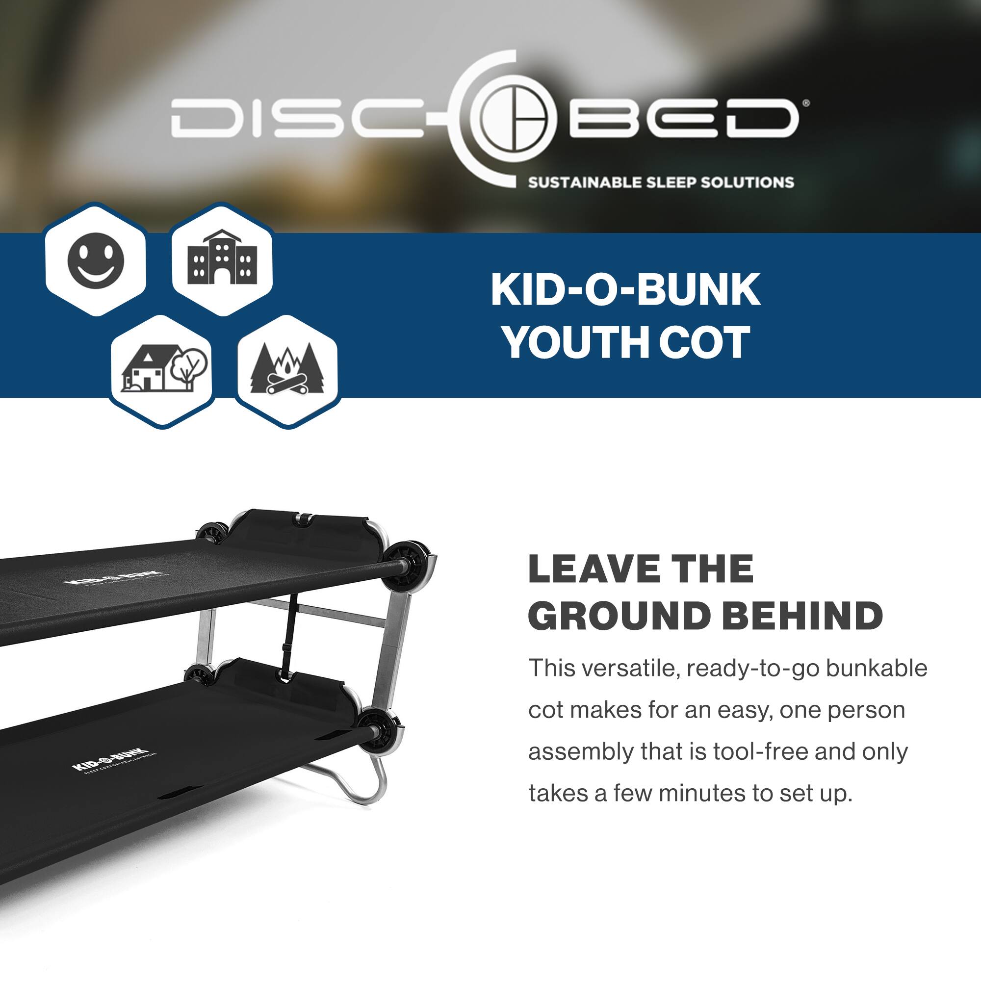 DISC BED  
SUSTAINABLE SLEEP SOLUTIONS  

KID-O-BUNK  
YOUTH COT  

LEAVE THE GROUND BEHIND  

This versatile, ready-to-go bunkable cot makes for an easy, one person assembly that is tool-free and only takes a few minutes to set up.