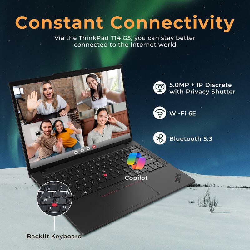 Constant Connectivity

Via the ThinkPad T14 G5, you can stay better connected to the Internet world.

- 5.0MP + IR Discrete with Privacy Shutter
- Wi-Fi 6E
- Bluetooth 5.3
- Copilot
- Backlit Keyboard