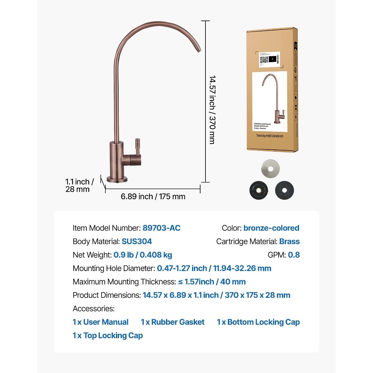 14.57 / inch 370 mm  
Jointress that Test by NSF/ANSI en  
1.1 inch 28 mm  
6.89 inch 175 mm  
Item Model Number: 89703-AC  
Color: bronze-colored  
Body Material: SUS304  
Cartridge Material: Brass  
Net Weight: 0.9 lb / 0.408 kg  
GPM: 0.8  
Mounting Hole Diameter: 0.47-1.27 inch 11.94-32.26 mm  
Maximum Mounting Thickness: 1.57 inch 40 mm  
Product Dimensions: 14.57 X 6.89 X 1.1 inch 370 X 175 X 28 mm  
Accessories:  
1x User Manual  
1x Rubber Gasket  
1x Top Locking Cap  
1x Bottom Locking Cap