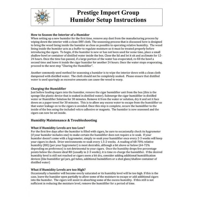 Prestige Import Group  
Humidor Setup Instructions

---

**How to Season the Interior of a Humidor**  
When setting up a new humidor for the first time, remove any dust from the manufacturing process by wiping down the interior with a clean DRY cloth. The seasoning process that is discussed here is designed to bring the wood lining inside the humidor as close as possible to operating relative humidity. The wood lining inside the humidor acts as a buffer to regulate moisture so it must be treated properly before introducing the cigars. To begin, if the humidor is new or has not been used for some time, place a small shallow bowl or container of distilled water inside the humidor and close the lid. Let it sit and acclimate for 12-24 hours. Once the time has passed, if a large portion of the water has evaporated, re-fill the bowl a second time and leave it inside the cigar humidor for another 24 hours. Once the water stops evaporating, proceed to the next step "Charging the Humidifier."

Another commonly used method for seasoning a humidor is to wipe the interior down with a clean cloth dampened with distilled water. The cloth should not be completely soaked. Please ensure that distilled water