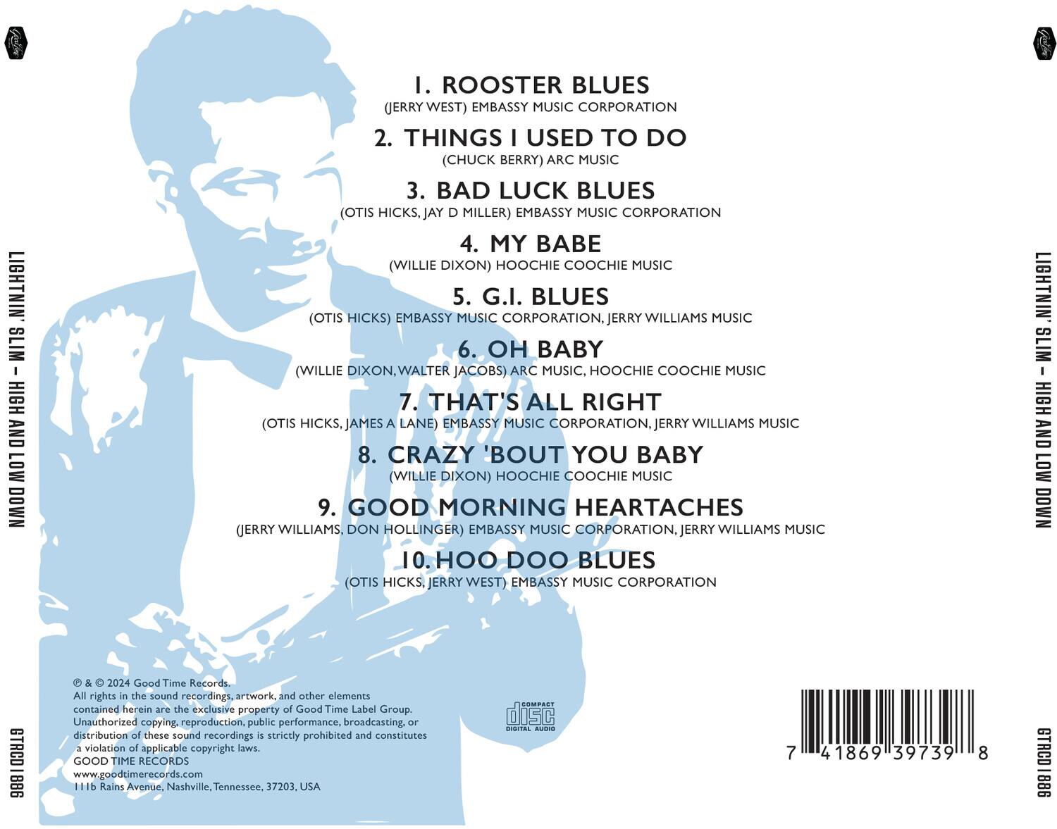 LIGHTNIN' SLIM – HIGH AND LOW DOWN

1. ROOSTER BLUES  
   (JERRY WEST) EMBASSY MUSIC CORPORATION

2. THINGS I USED TO DO  
   (CHUCK BERRY) ARC MUSIC

3. BAD LUCK BLUES  
   (OTIS HICKS, JAY D MILLER) EMBASSY MUSIC CORPORATION

4. MY BABE  
   (WILLIE DIXON) HOOCHIE COOCHIE MUSIC

5. G.I. BLUES  
   (OTIS HICKS) EMBASSY MUSIC CORPORATION, JERRY WILLIAMS MUSIC

6. OH BABY  
   (WILLIE DIXON, WALTER JACOBS) ARC MUSIC, HOOCHIE COOCHIE MUSIC

7. THAT'S ALL RIGHT  
   (OTIS HICKS, JAMES A LANE) EMBASSY MUSIC CORPORATION, JERRY WILLIAMS MUSIC

8. CRAZY 'BOUT YOU BABY  
   (WILLIE DIXON) HOOCHIE COOCHIE MUSIC

9. GOOD MORNING HEARTACHES  
   (JERRY WILLIAMS, DON H