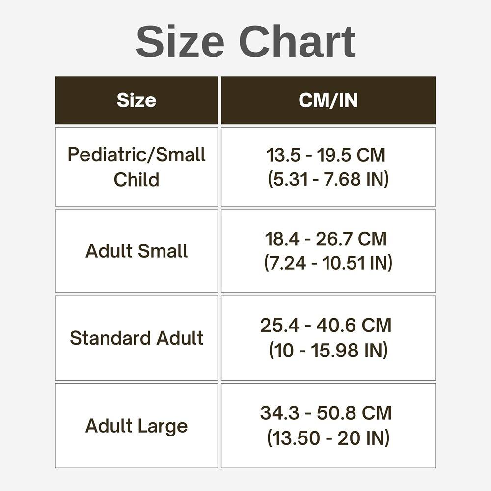 Size Chart

| Size                | CM/IN                          |
|---------------------|-------------------------------|
| Pediatric/Small Child | 13.5 - 19.5 CM (5.31 - 7.68 IN)  |
| Adult Small         | 18.4 - 26.7 CM (7.24 - 10.51 IN) |
| Standard Adult      | 25.4 - 40.6 CM (10 - 15.98 IN)   |
| Adult Large         | 34.3 - 50.8 CM (13.50 - 20 IN)   |