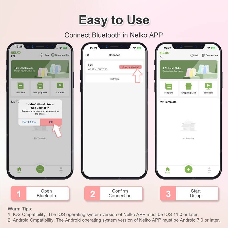 Easy to Use  
Connect Bluetooth in Nelko APP

15:28 NELKO P21  
Help  
Unconnected

15:29 x  
Connect

15:29 NELKO P21  
Help  
Connection

P21 Label Maker  
Design Your Own Labels

60:68:41:08:70-6C  
Click to connect

Refresh

My Template  
"Nelko" Would Like to Use Bluetooth  
Requires your bluetooth to connect to the printer

Don't Allow  
OK

No Template

Warm Tips:  
1. IOS Compatibility: The IOS operating system version of Nelko APP must be IOS 11.0 or later.  
2. Android Compatibility: The Android operating system version of Nelko APP must be Android 7.0 or later.