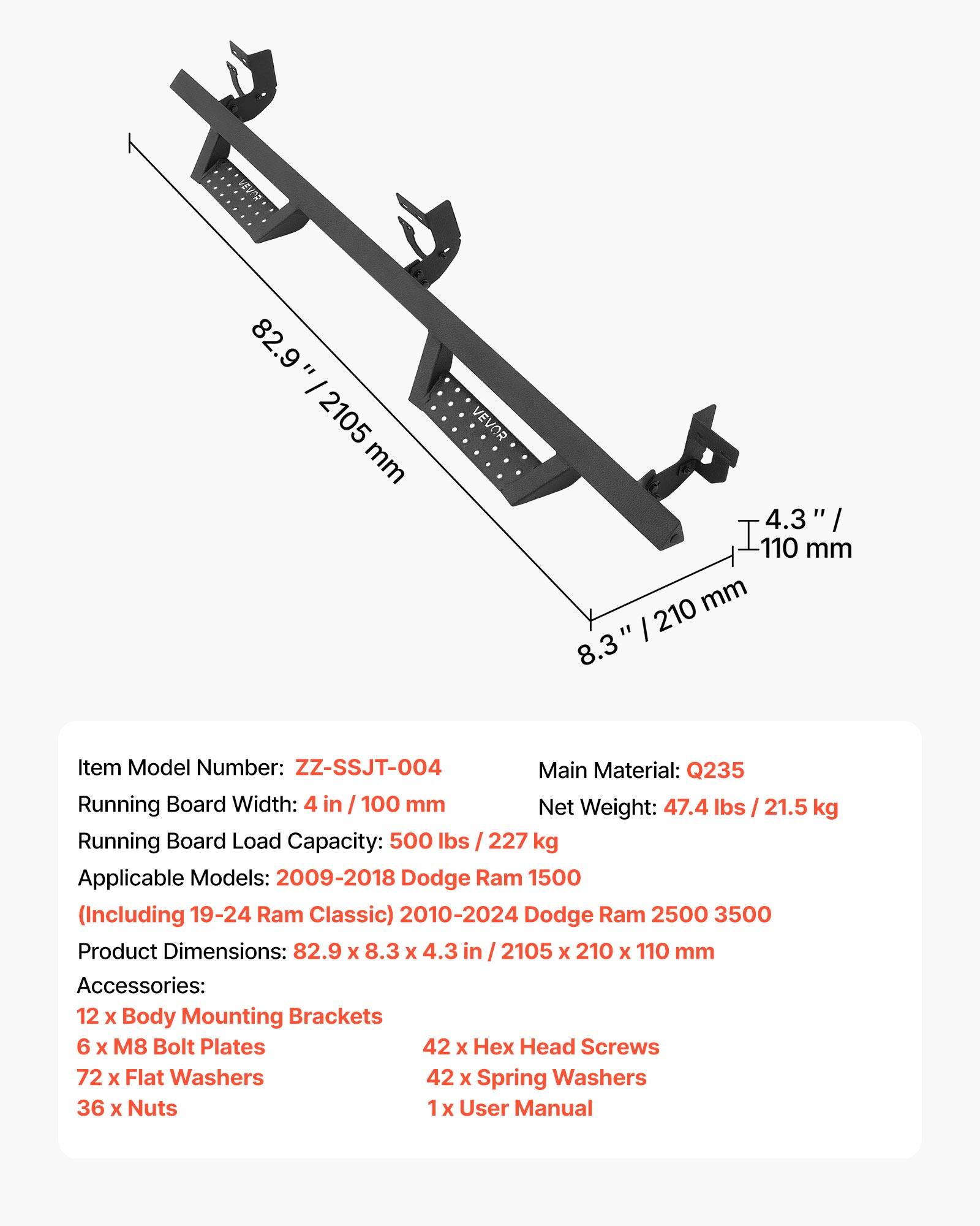 82.9" / 2105 mm  
4.3" / 110 mm  
8.3" / 210 mm  

Item Model Number: ZZ-SSJT-004  
Main Material: Q235  
Running Board Width: 4 in / 100 mm  
Net Weight: 47.4 lbs / 21.5 kg  
Running Board Load Capacity: 500 lbs / 227 kg  
Applicable Models: 2009-2018 Dodge Ram 1500 (Including 19-24 Ram Classic) 2010-2024 Dodge Ram 2500 3500  
Product Dimensions: 82.9 x 8.3 x 4.3 in / 2105 x 210 x 110 mm  

Accessories:  
12 x Body Mounting Brackets  
6 x M8 Bolt Plates  
42 x Hex Head Screws  
72 x Flat Washers  
42 x Spring Washers  
36 x Nuts  
1 x User Manual