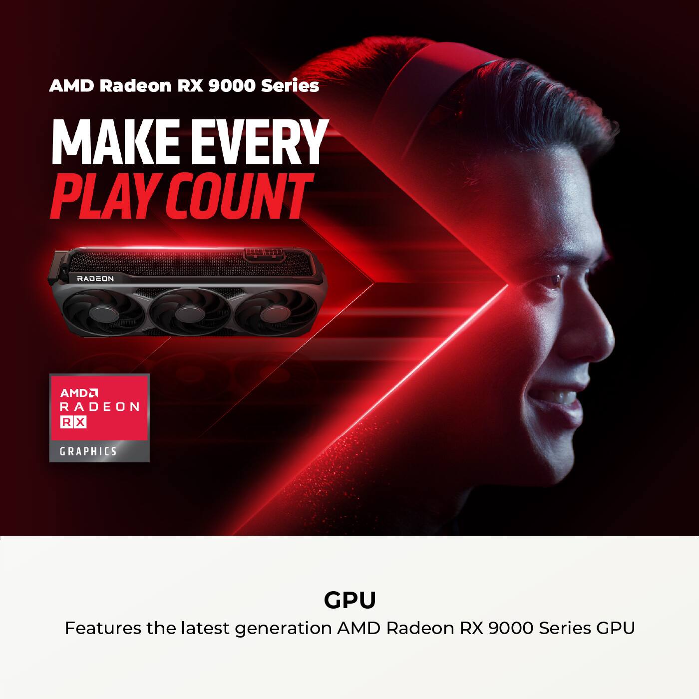 AMD Radeon RX 9000 Series  
MAKE EVERY PLAY COUNT  

AMD Radeon RX 9000 Series GPU  
Features the latest generation AMD Radeon RX 9000 Series GPU