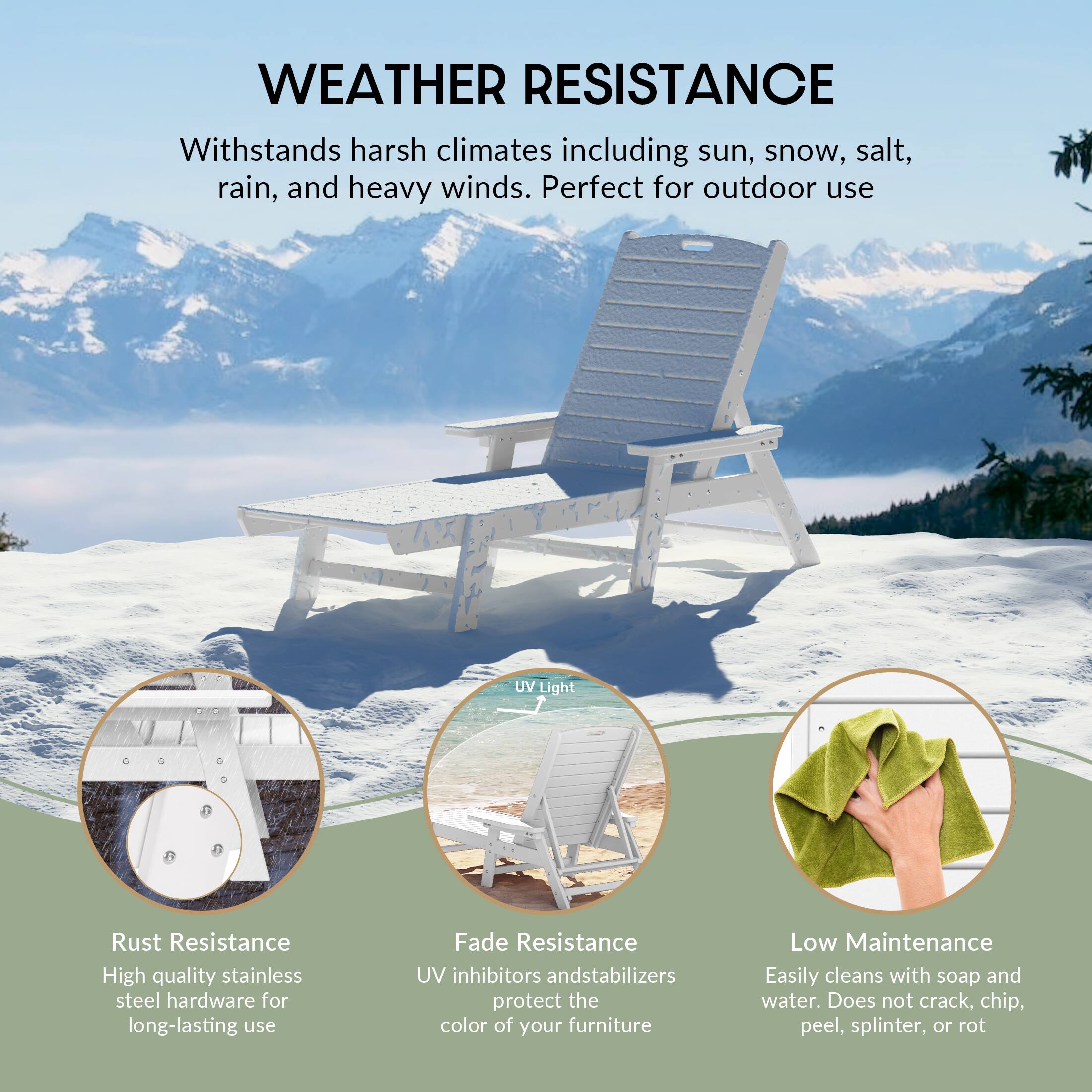 WEATHER RESISTANCE  
Withstands harsh climates including sun, snow, salt, rain, and heavy winds. Perfect for outdoor use.

- Rust Resistance  
  High quality stainless steel hardware for long-lasting use

- UV Light  
  UV inhibitors and stabilizers protect the color of your furniture

- Fade Resistance  
  UV inhibitors and stabilizers protect the color of your furniture

- Low Maintenance  
  Easily cleans with soap and water. Does not crack, chip, peel, splinter, or rot
