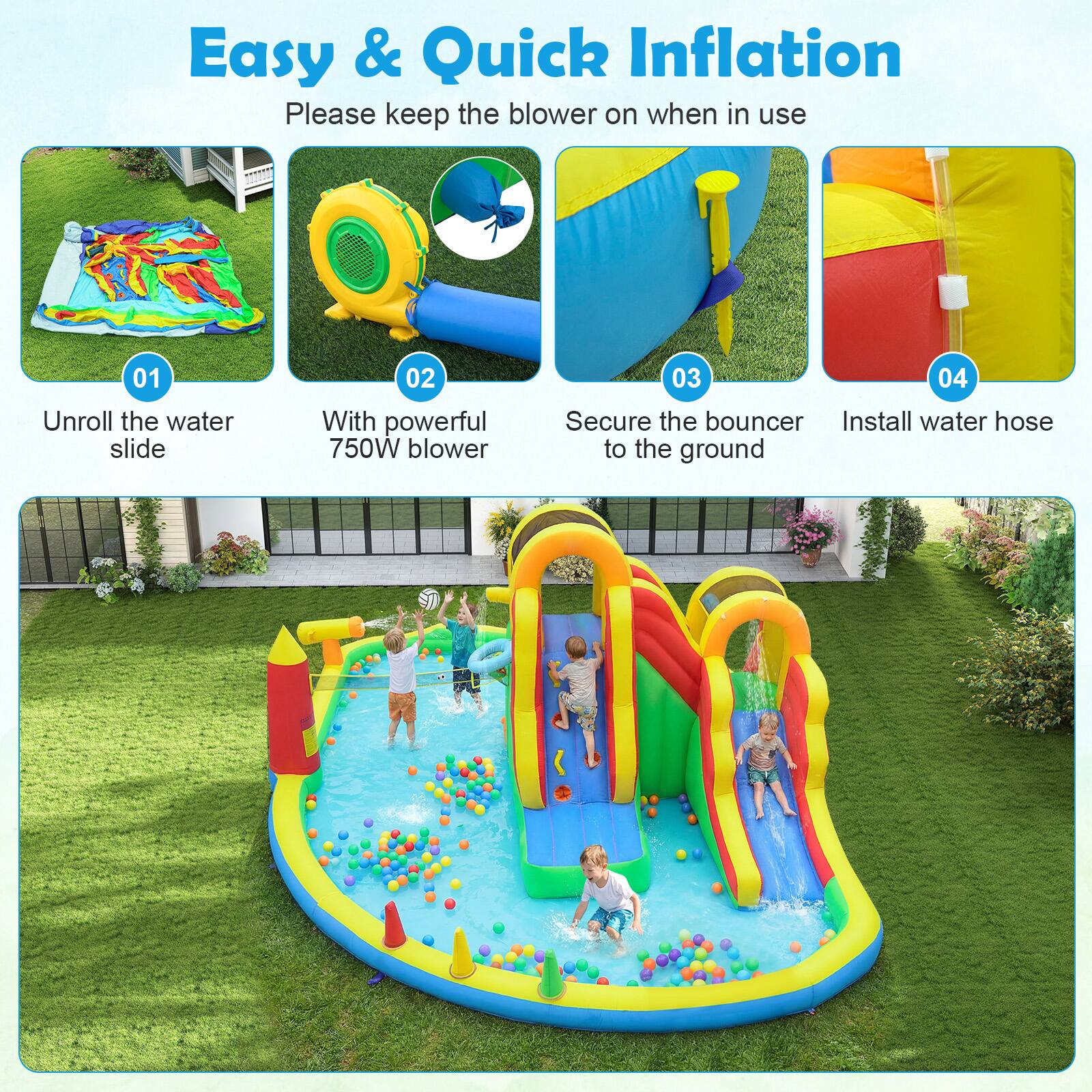 Easy & Quick Inflation  
Please keep the blower on when in use

01 Unroll the water slide  
02 With powerful 750W blower  
03 Secure the bouncer to the ground  
04 Install water hose to the ground