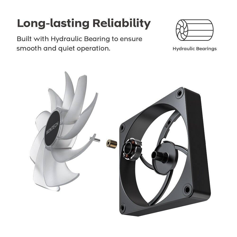 Long-lasting Reliability  
Built with Hydraulic Bearing to ensure smooth and quiet operation.  
Hydraulic Bearings  
MONTECH