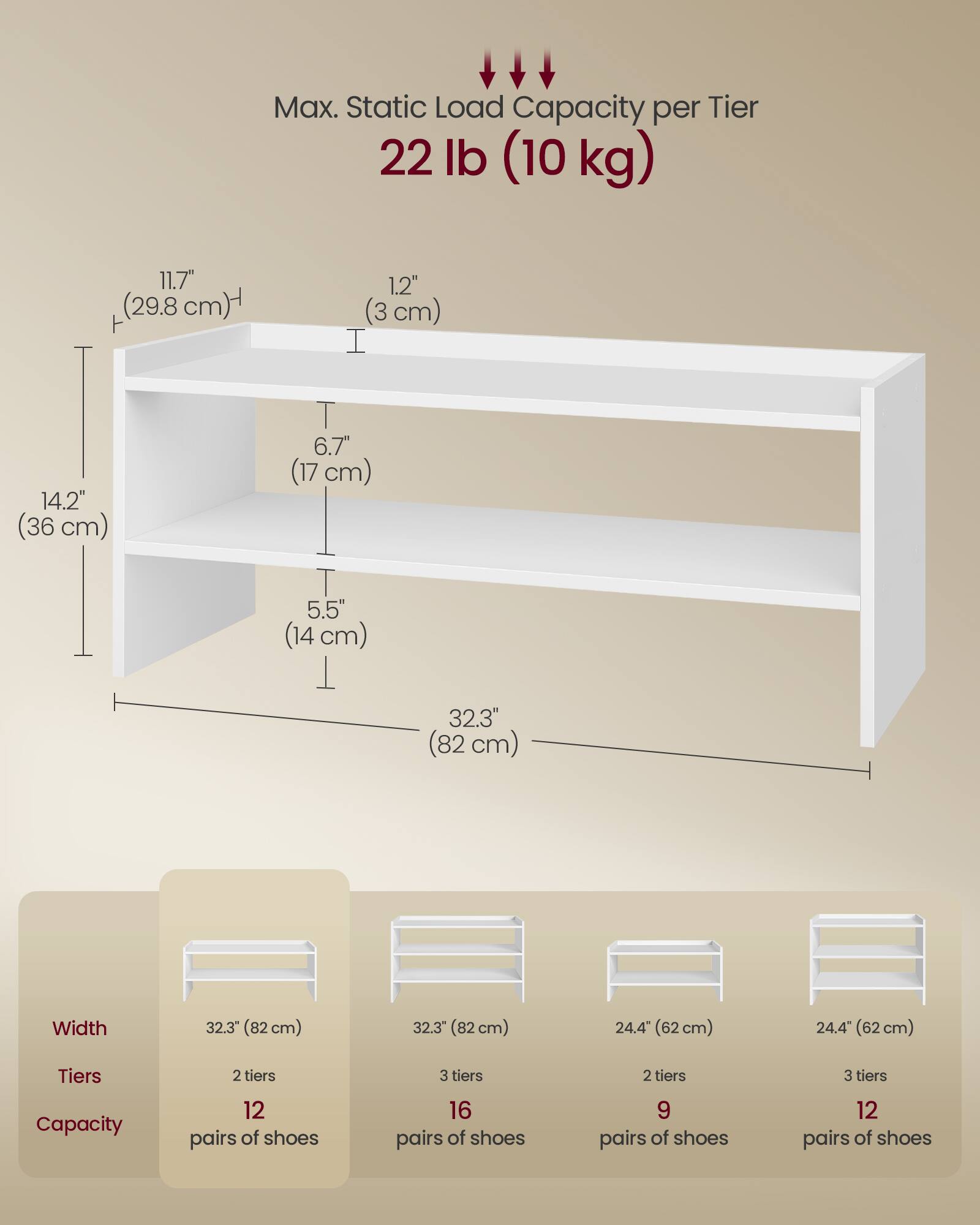 Max. Static Load Capacity per Tier: 22 lb (10 kg)

Dimensions:
- Height: 11.7" (29.8 cm)
- Shelf Depth: 1.2" (3 cm)
- Shelf Spacing: 6.7" (17 cm)
- Shelf Height: 5.5" (14 cm)
- Width: 32.3" (82 cm)

Tiers and Capacity:
- 2 tiers: 12 pairs of shoes
- 3 tiers: 16 pairs of shoes

Alternative Sizes:
- Width: 24.4" (62 cm)
- 2 tiers: 9 pairs of shoes
- 3 tiers: 12 pairs of shoes