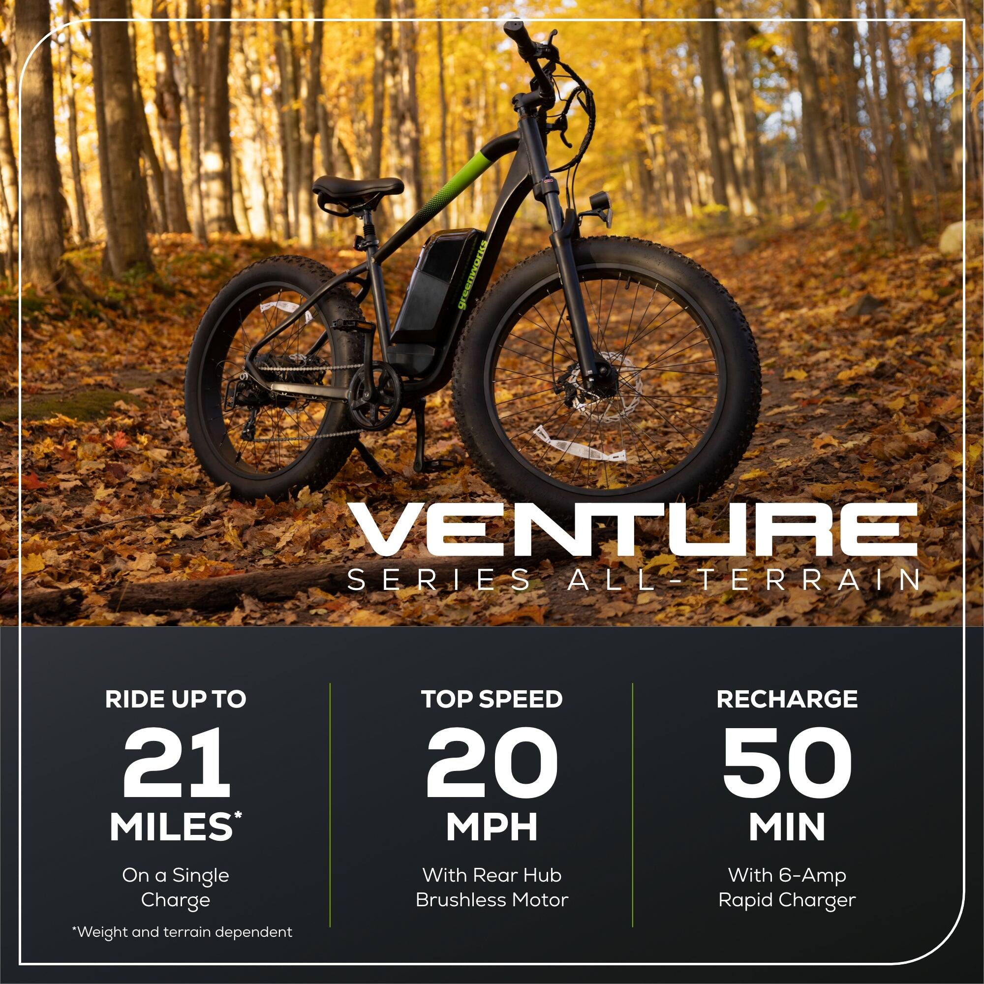 VENTURE SERIES ALL-TERRAIN

RIDE UP TO 21 MILES* On a Single Charge  
*Weight and terrain dependent

TOP SPEED 20 MPH With Rear Hub Brushless Motor

RECHARGE 50 MIN With 6-Amp Rapid Charger