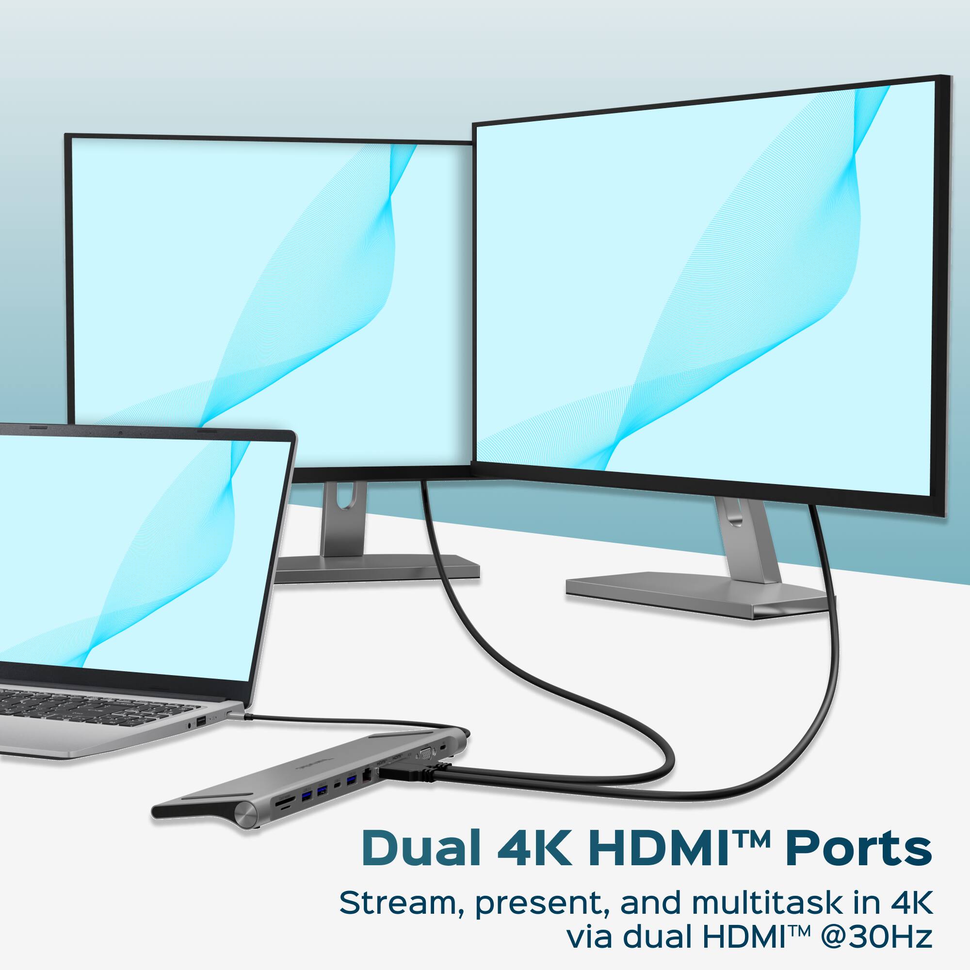 Dual 4K HDMI™ Ports  
Stream, present, and multitask in 4K via dual HDMI™ @30Hz