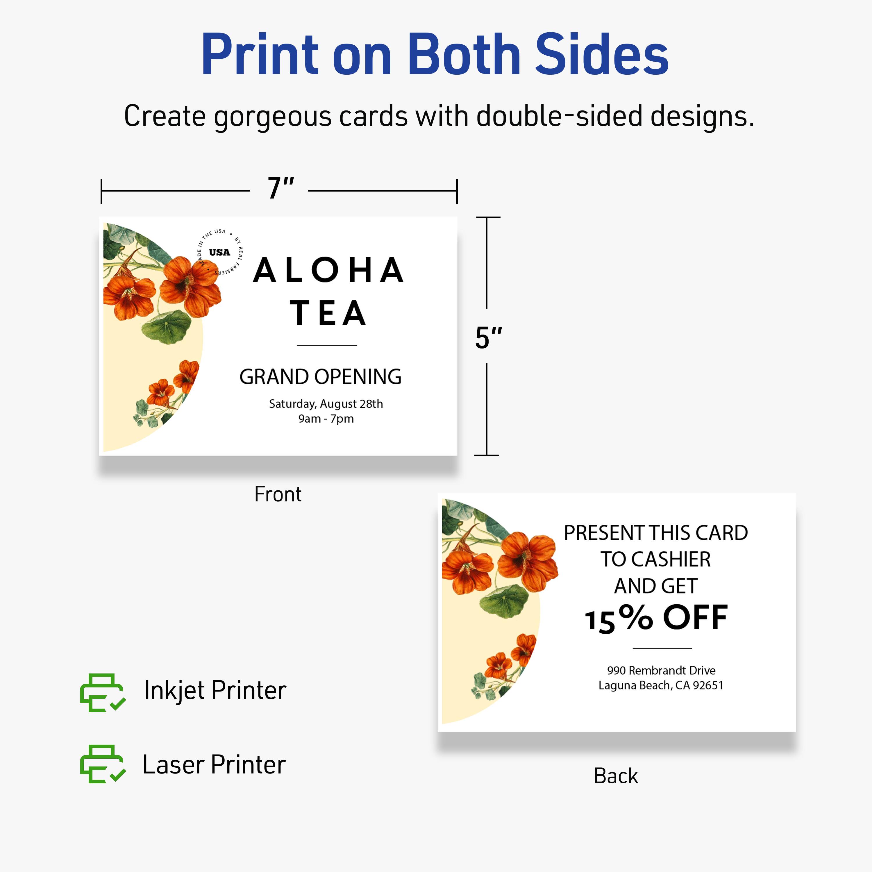 Print on Both Sides  
Create gorgeous cards with double-sided designs.  

Front  
7" x 5"  

ALOHA TEA  
GRAND OPENING  
Saturday, August 28th  
9am-7pm  

Back  
PRESENT THIS CARD TO CASHIER AND GET 15% OFF  
990 Rembrandt Drive  
Laguna Beach, CA 92651  

Inkjet Printer  
Laser Printer
