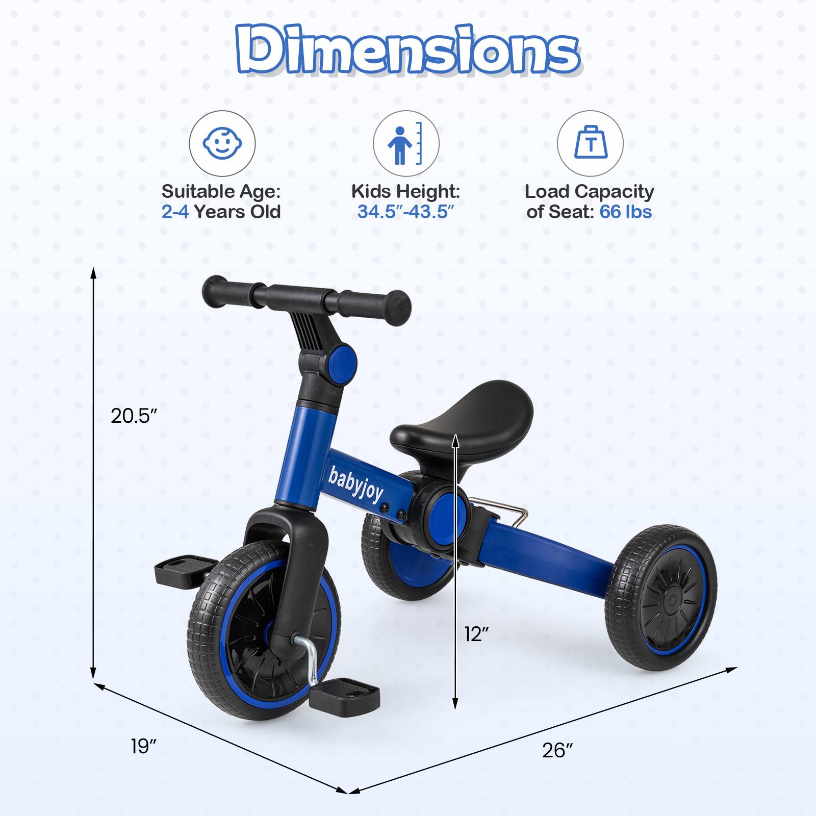 Dimensions  
Suitable Age: 2-4 Years Old  
Kids Height: 34.5"-43.5"  
Load Capacity of Seat: 66 lbs  
20.5"  
12"  
19"  
26"