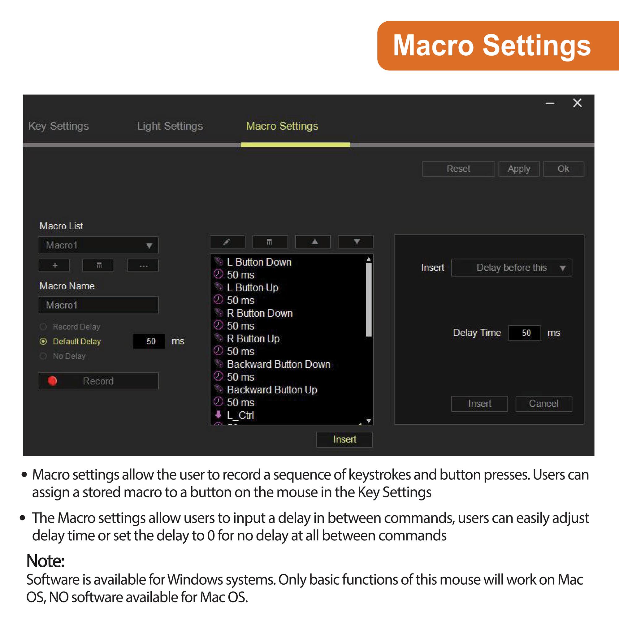Macro Settings

Macro List  
Macro1  
Macro Name  
Macro1  

Record Delay  
Default Delay  
No Delay  

Record  

L Button Down  
50 ms  
L Button Up  
50 ms  
R Button Down  
50 ms  
R Button Up  
50 ms  
Backward Button Down  
50 ms  
Backward Button Up  
50 ms  
L_Ctrl  

Insert  
Delay before this  
Delay Time  
50 ms  

Insert  
Cancel  

Macro settings allow the user to record a sequence of keystrokes and button presses. Users can assign a stored macro to a button on the mouse in the Key Settings.

The Macro settings allow users to input a delay in between commands, users can easily adjust delay time or set the delay to 0 for no delay at all between commands.

Note:  
Software is available for Windows systems. Only basic functions of this mouse will work on Mac OS, NO software available for Mac OS.
