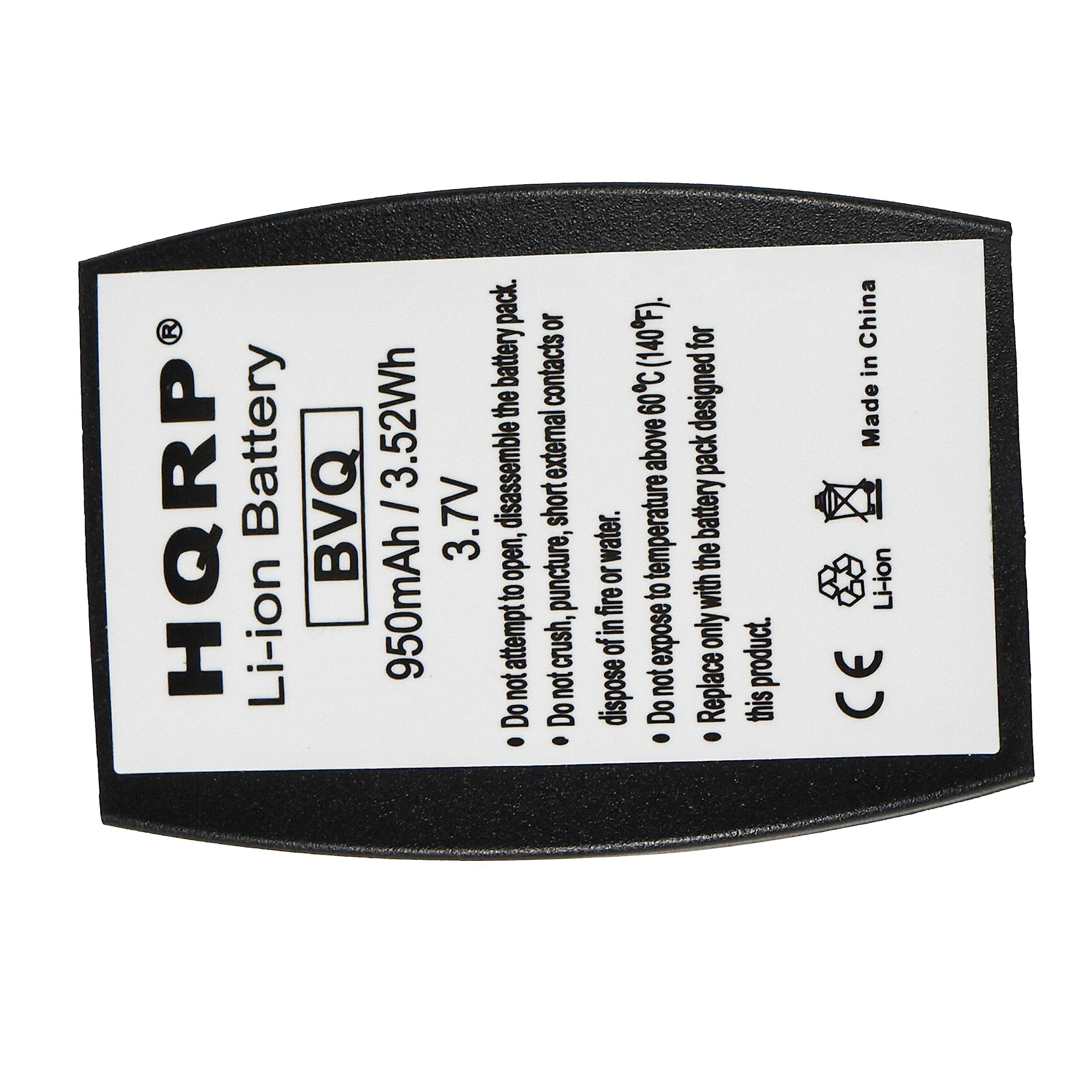Li-ion Battery  
HQRP BVQ  
950mAh 3.52Wh 3.7V  

Do not attempt to open, disassemble or expose the battery pack.  
Do not dispose of in fire or water.  
Do not puncture, crush, or expose to temperature above 50°C (122°F).  
Do not expose to short external contacts.  
Replace only with the battery pack designed for this product.  

Made in China  

CE