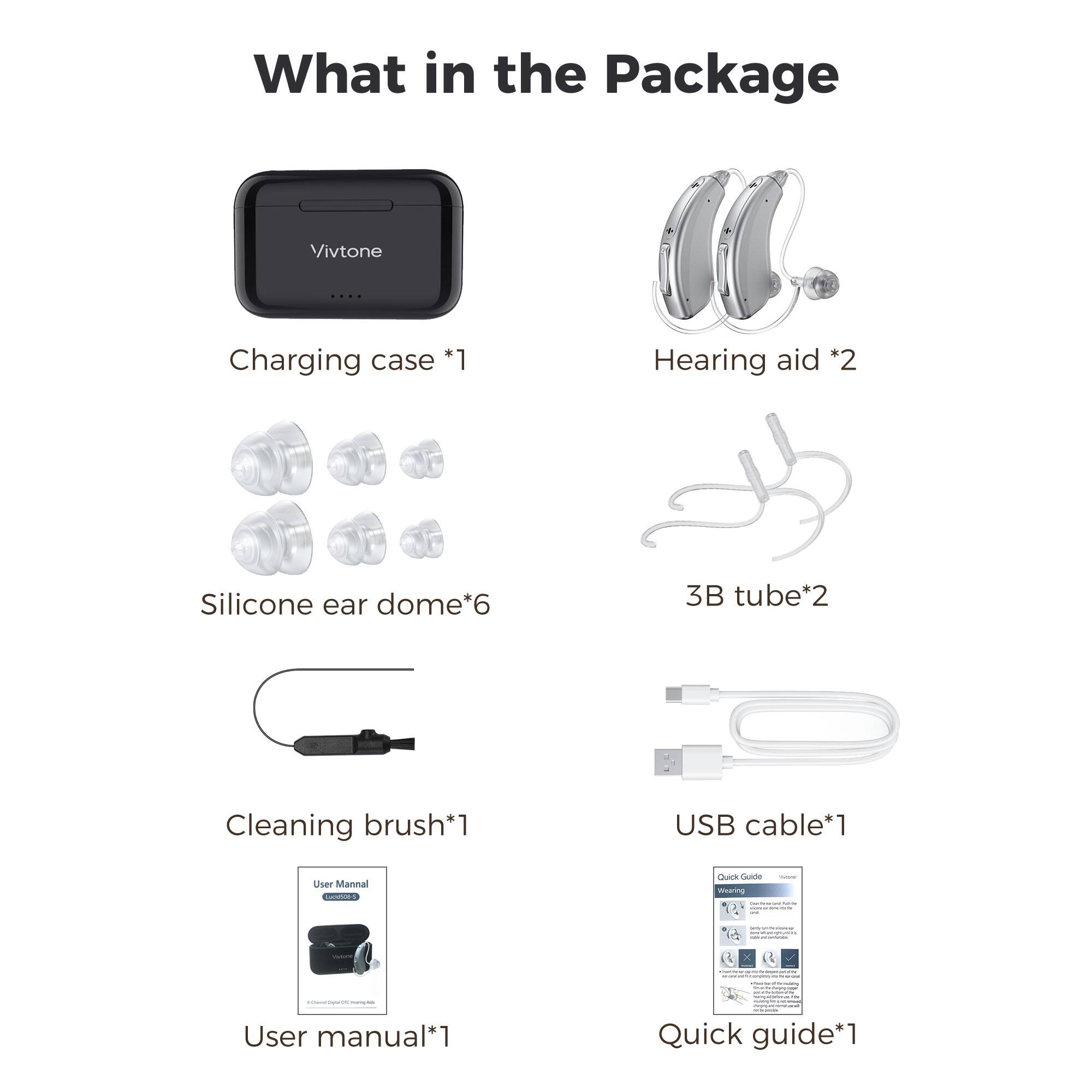 What in the Package
Vivtone | Charging case *1 | Hearing aid *2 | Silicone ear dome*6 | 3B tube*2 | Cleaning brush*1 | USB cable*1 | User manual*1 | Quick guide*1