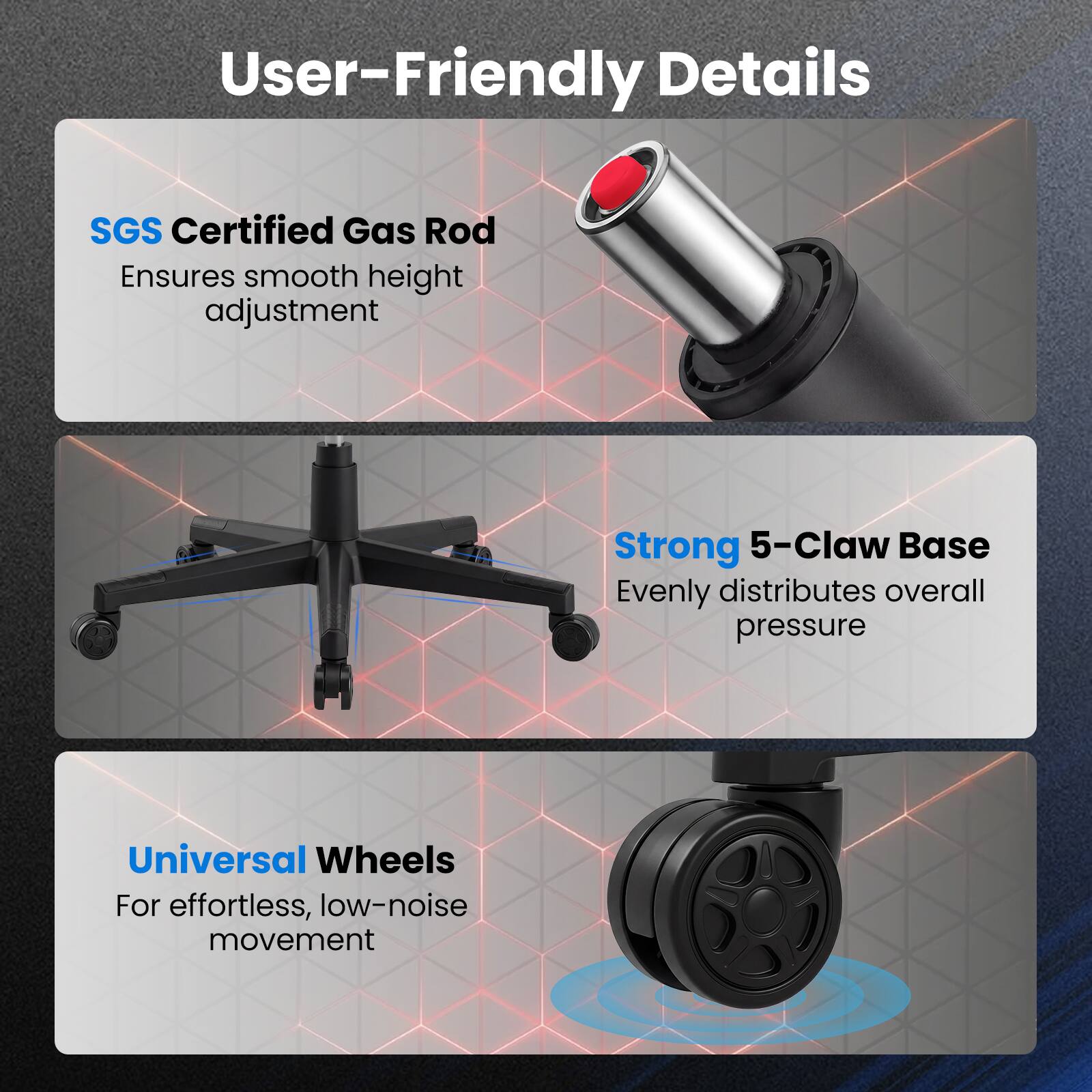 User-Friendly Details

- SGS Certified Gas Rod
  Ensures smooth height adjustment

- Strong 5-Claw Base
  Evenly distributes overall pressure

- Universal Wheels
  For effortless, low-noise movement