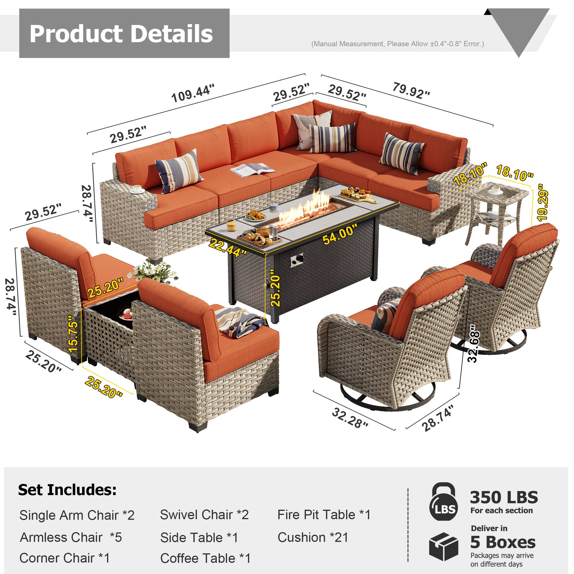 Product Details (Manual Measurement, Please Allow 0.4--0.8 Error.)

109.44"  
29.52"  
29.52"  
79.92"  
29.52"  
18.10"  
18.10"  
29.52"  
28.74"  
19.29"  
54.00"  
22.44"  
28.74"  
25.20"  
25.20"  
15.75"  
32.68"  
25.20"  
25.20"  
32.28"  
28.74"  

Set Includes:  
- Single Arm Chair *2  
- Armless Chair *5  
- Corner Chair *1  
- Swivel Chair *2  
- Side Table *1  
- Coffee Table *1  
- Fire Pit Table *1  
- Cushion *21  

350 LBS  
For each section  
Deliver in 5 Boxes  
Packages may arrive on different days