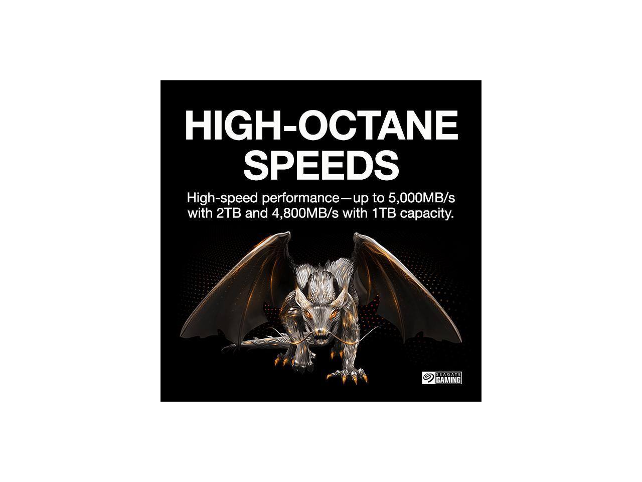 HIGH-OCTANE SPEEDS  
High-speed performance—up to 5,000MB/s with 2TB and 4,800MB/s with 1TB capacity.  
SEAGATE GAMING