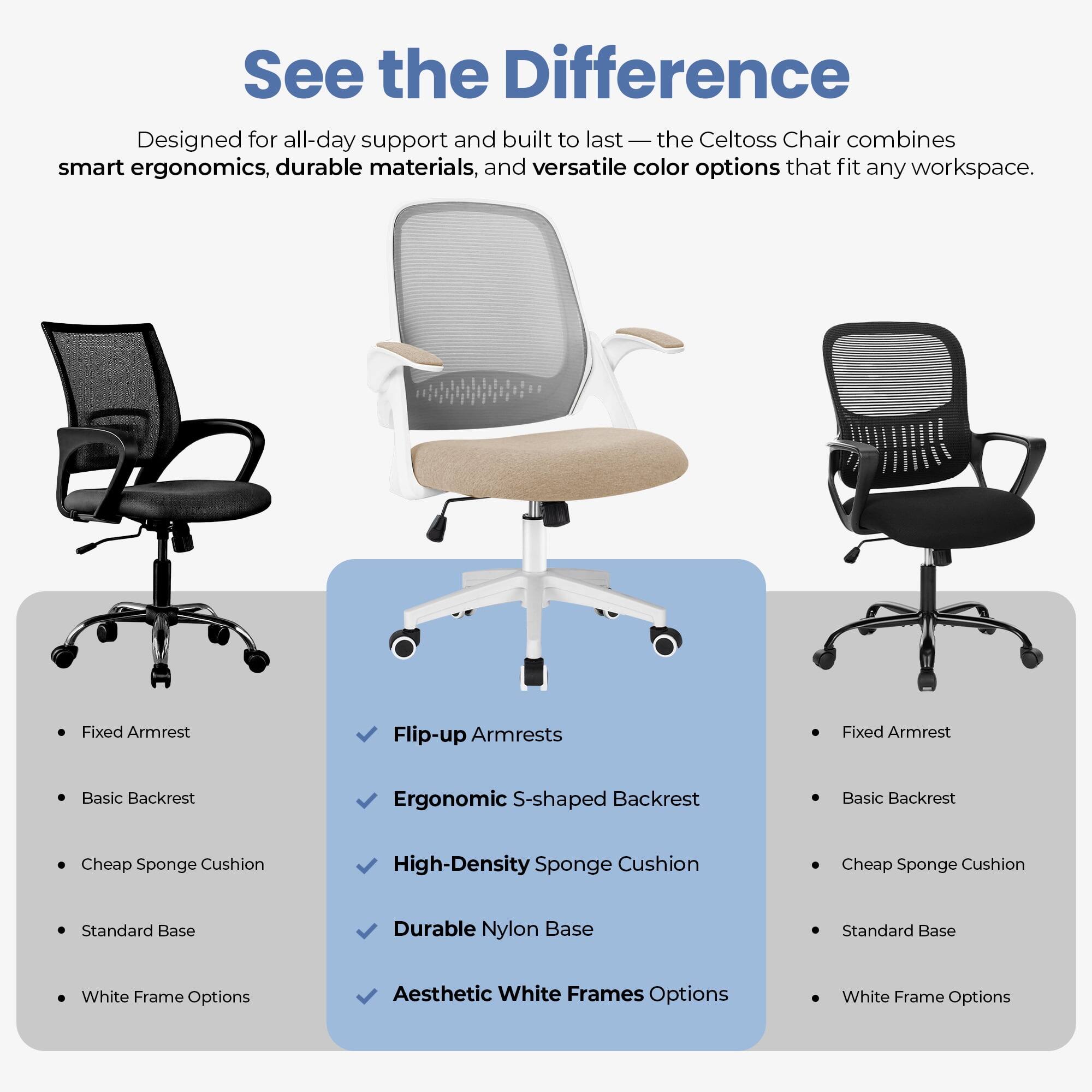 See the Difference

Designed for all-day support and built to last — the Celtoss Chair combines smart ergonomics, durable materials, and versatile color options that fit any workspace.

- Fixed Armrest
- Basic Backrest
- Cheap Sponge Cushion
- Standard Base
- White Frame Options

- Flip-up Armrests
- Ergonomic S-shaped Backrest
- High-Density Sponge Cushion
- Durable Nylon Base
- Aesthetic White Frames Options