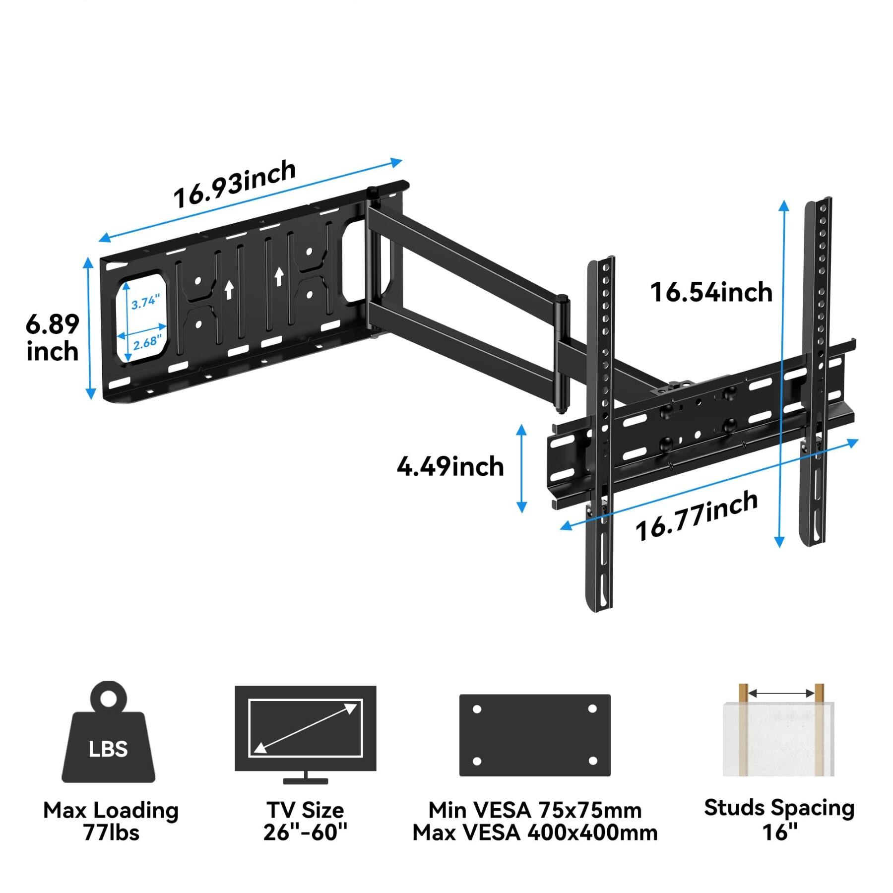 6.89 inch  
16.93 inch  
3.74"  
2.68"  
16.54 inch  
4.49 inch  
16.77 inch  
LBS  
Max Loading 77lbs  
TV Size 26"-60"  
Min VESA 75x75mm  
Max VESA 400x400mm  
Studs Spacing 16"