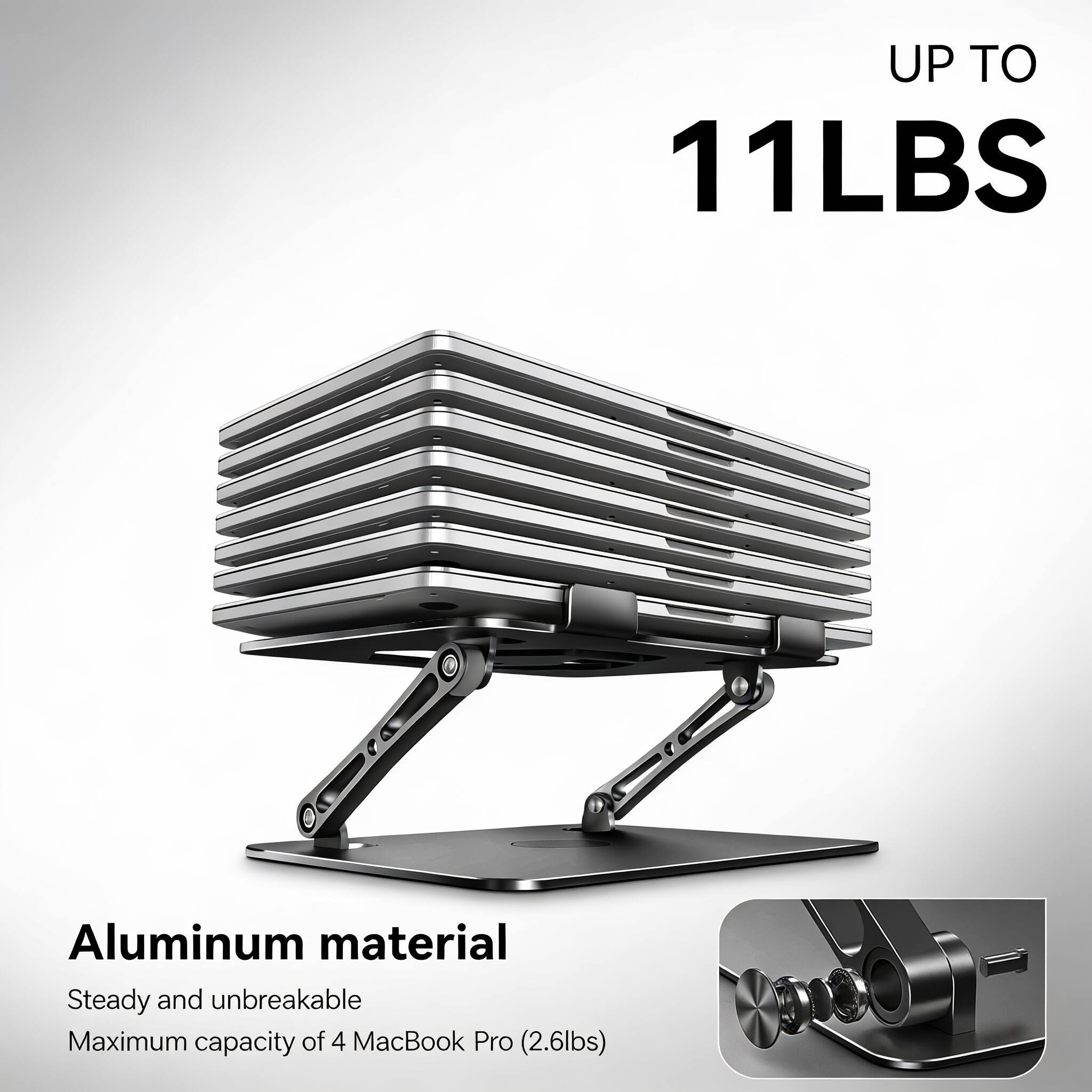 UP TO 11LBS  
Aluminum material  
Steady and unbreakable  
Maximum capacity of 4 MacBook Pro (2.6lbs)