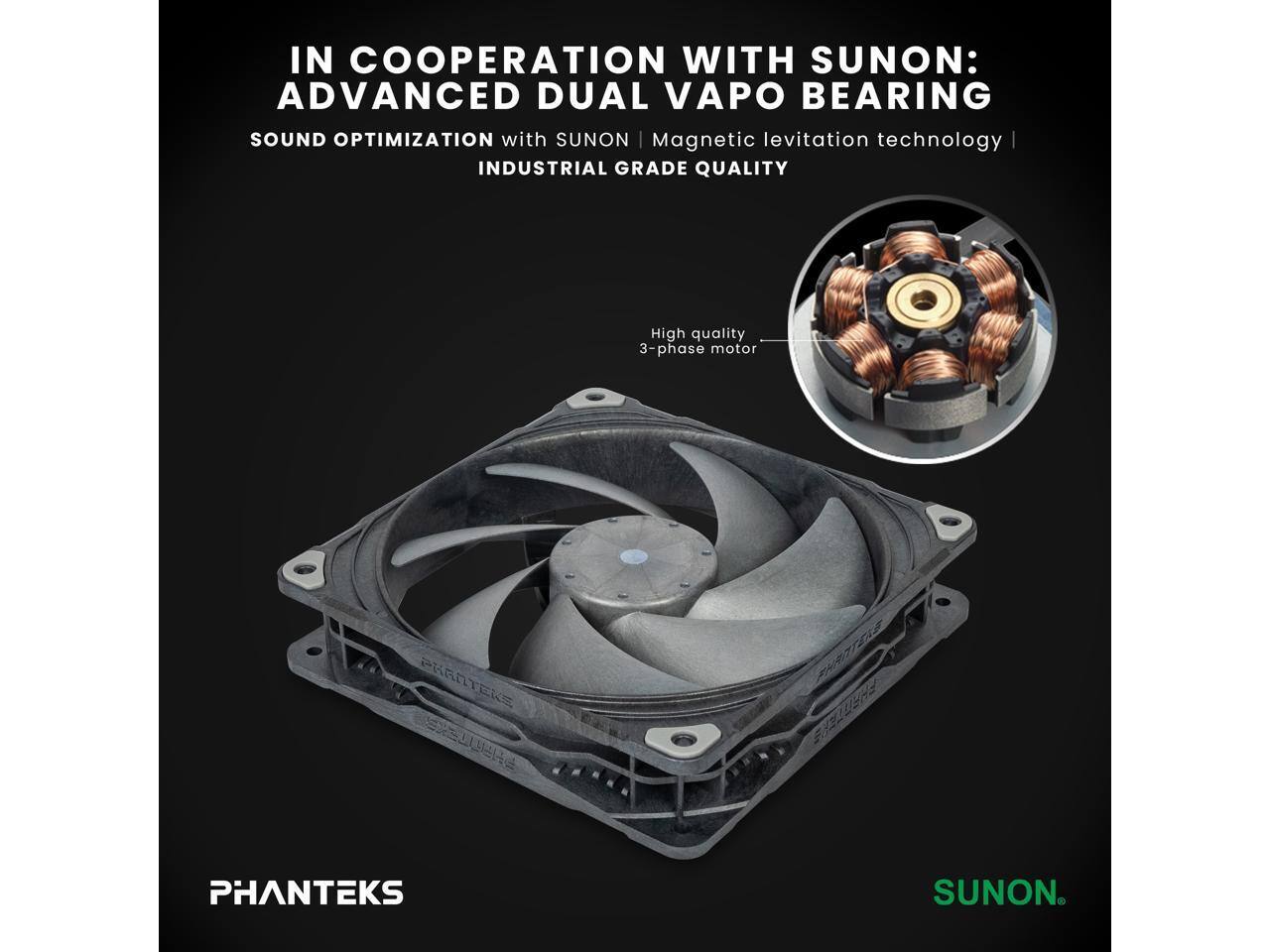 IN COOPERATION WITH SUNON:  
ADVANCED DUAL VAPO BEARING  
SOUND OPTIMIZATION with SUNON Magnetic levitation technology  
INDUSTRIAL GRADE QUALITY  
High quality 3-phase motor  

PHANTEKS  
SUNON