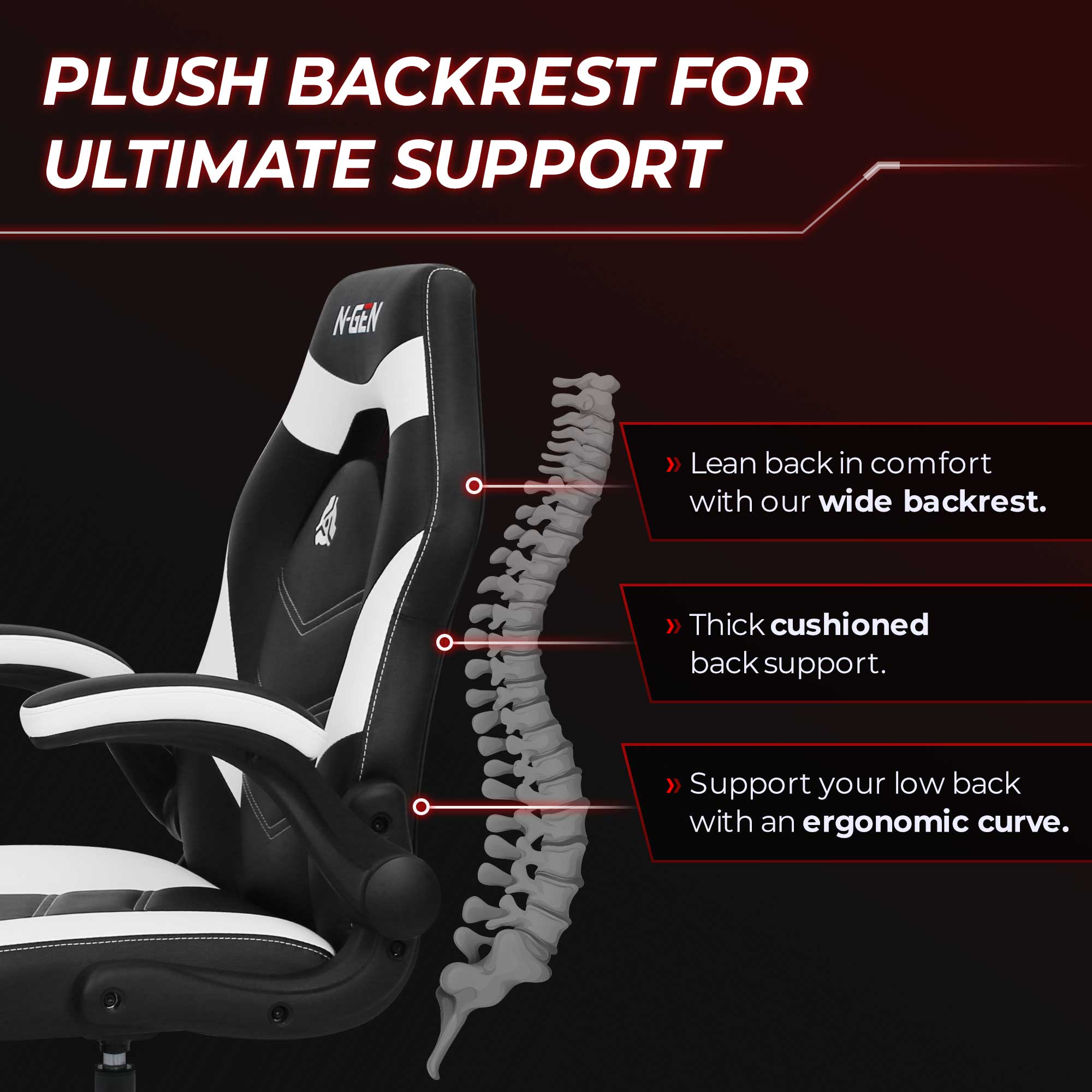 PLUSH BACKREST FOR ULTIMATE SUPPORT

N-GEN

Lean back in comfort with our wide backrest.
Thick cushioned back support.
Support your low back with an ergonomic curve.