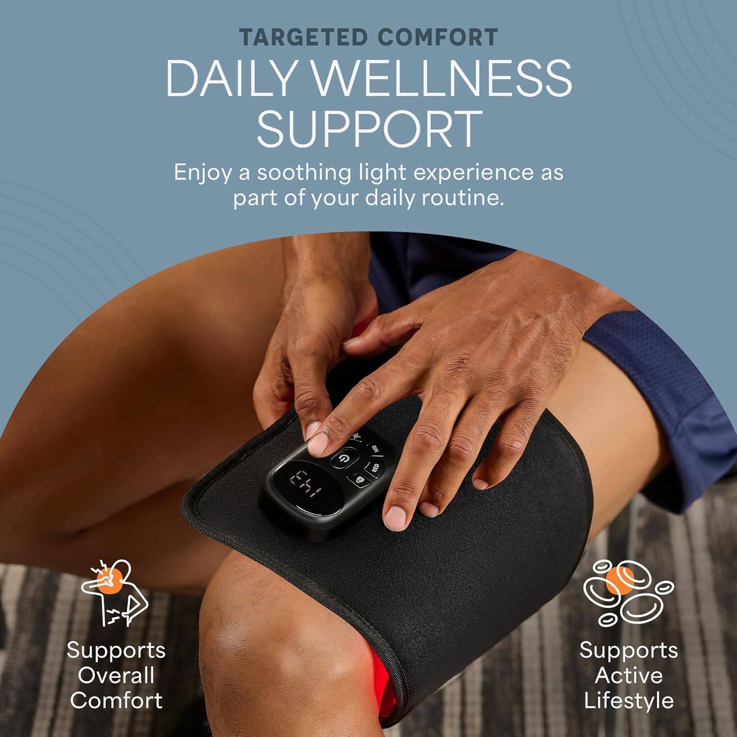 TARGETED COMFORT  
DAILY WELLNESS SUPPORT  

Enjoy a soothing light experience as part of your daily routine.  

- Supports Overall Comfort  
- Supports Active Lifestyle