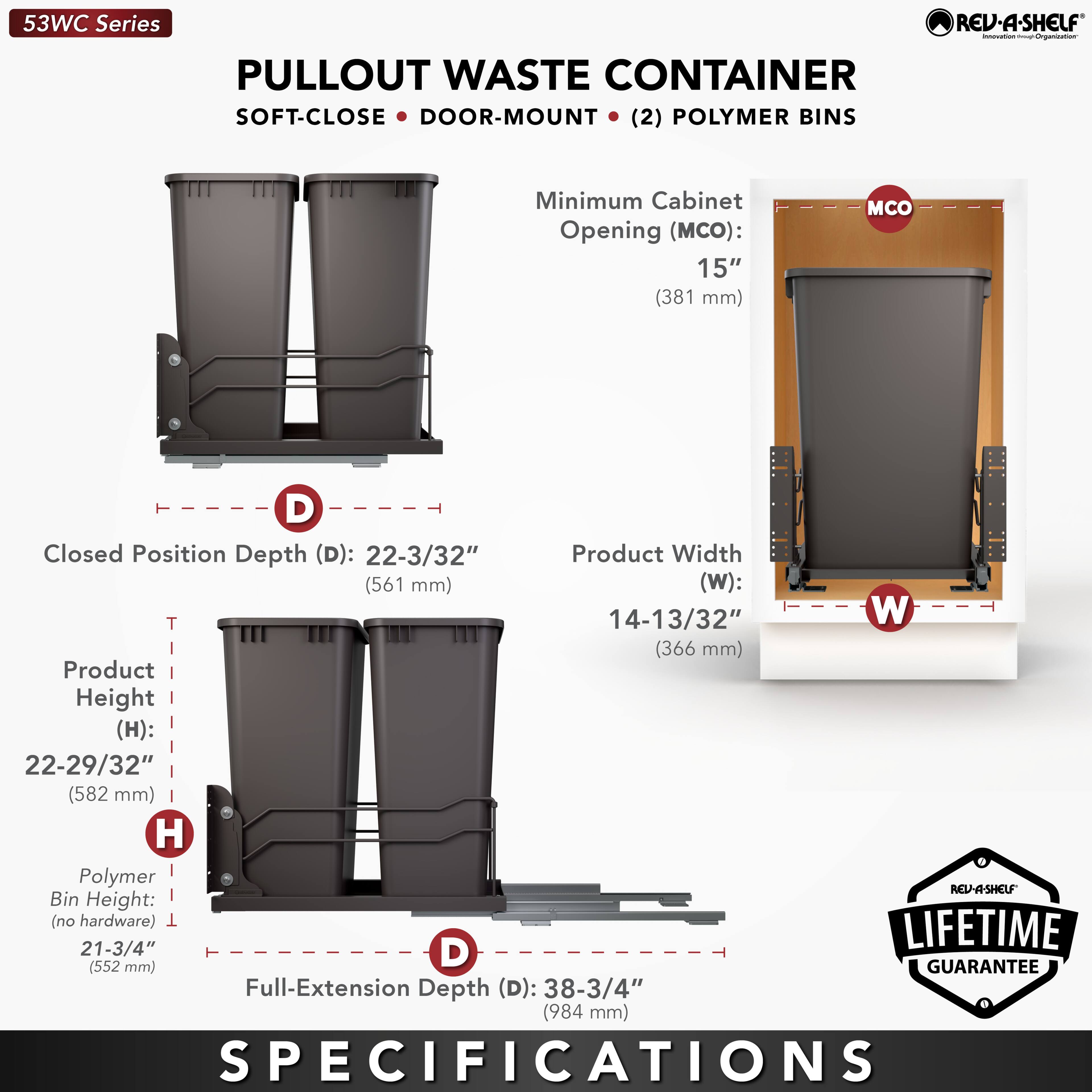 53WC Series  
PULLOUT WASTE CONTAINER  
SOFT-CLOSE • DOOR-MOUNT • (2) POLYMER BINS  

Minimum Cabinet Opening (MCO): 15" (381 mm)  
Closed Position Depth (D): 22-3/32" (561 mm)  
Product Width (W): 14-13/32" (366 mm)  
Product Height (H): 22-29/32" (582 mm)  
Polymer Bin Height (no hardware): 21-3/4" (552 mm)  
Full-Extension Depth (D): 38-3/4" (984 mm)  

LIFETIME GUARANTEE  

SPECIFICATIONS