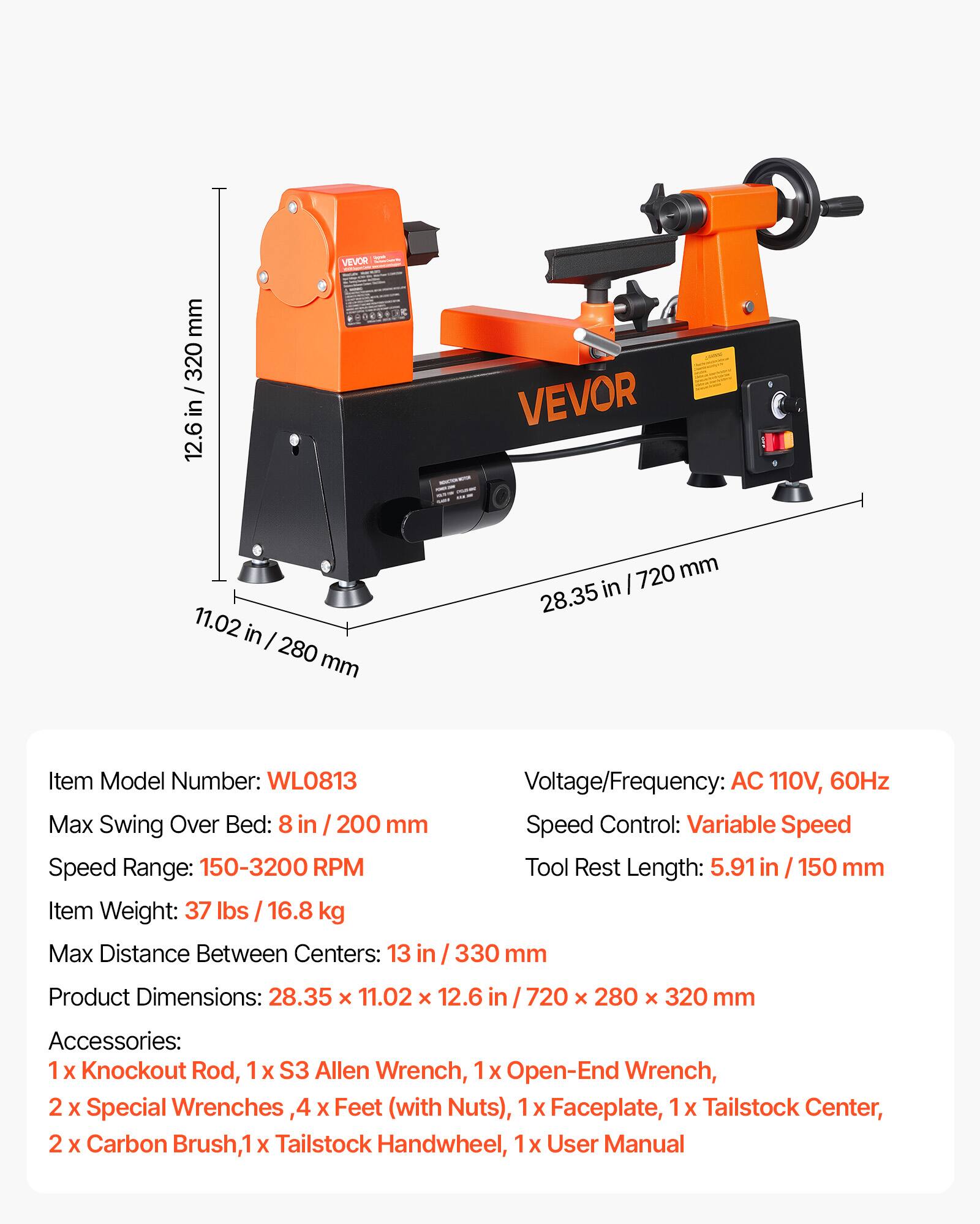 mm 320 in 12.6  
VEVOR  
VEVOR  
11.02 in 280 mm  
720 mm 28.35 in  
Item Model Number: WL0813  
Max Swing Over Bed: 8 in 200 mm  
Speed Range: 150-3200 RPM  
Item Weight: 37 lbs / 16.8 kg  
Max Distance Between Centers: 13 in / 330 mm  
Voltage/Frequency: AC 110V, 60Hz  
Speed Control: Variable Speed  
Tool Rest Length: 5.91 in / 150 mm  
Product Dimensions: 28.35 X 11.02 X 12.6 in / 720 X 280 X 320 mm  
Accessories: 1x Knockout Rod, 1x S3 Allen Wrench, 1x Open-End Wrench, 2x Special Wrenches, 4x Feet (with Nuts), 1x Faceplate, 1x Tailstock Center, 2x Carbon Brush,
