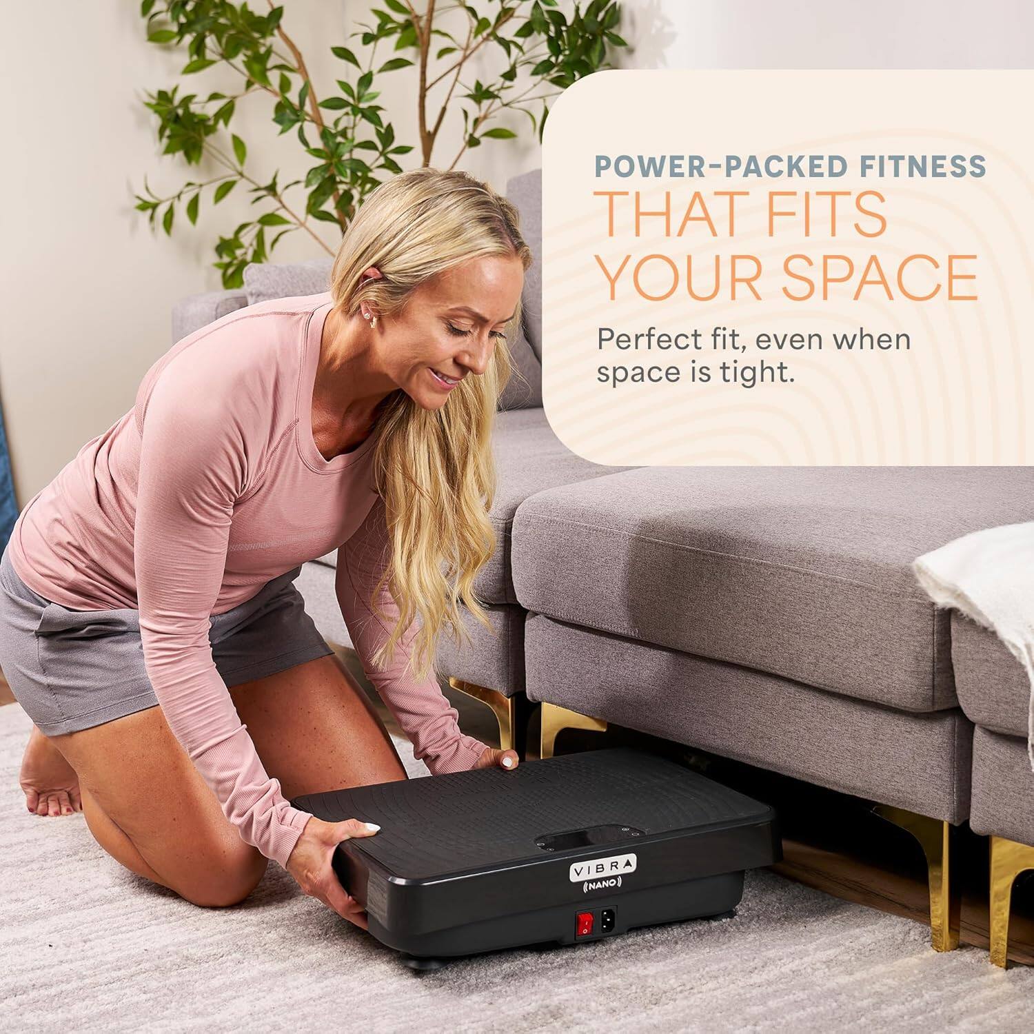 POWER-PACKED FITNESS THAT FITS YOUR SPACE  
Perfect fit, even when space is tight.  
VIBRA (NANO)