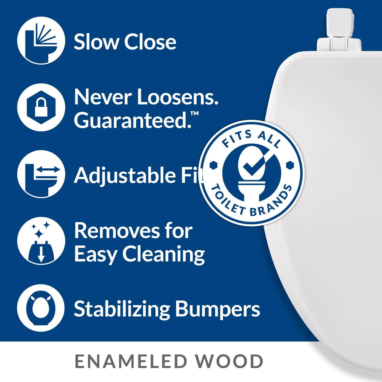 Slow Close  
Never Loosens. Guaranteed.  
Adjustable Fit  
FITS ALL TOILET BRANDS  
Removes for Easy Cleaning  
Stabilizing Bumpers  
ENAMELED WOOD