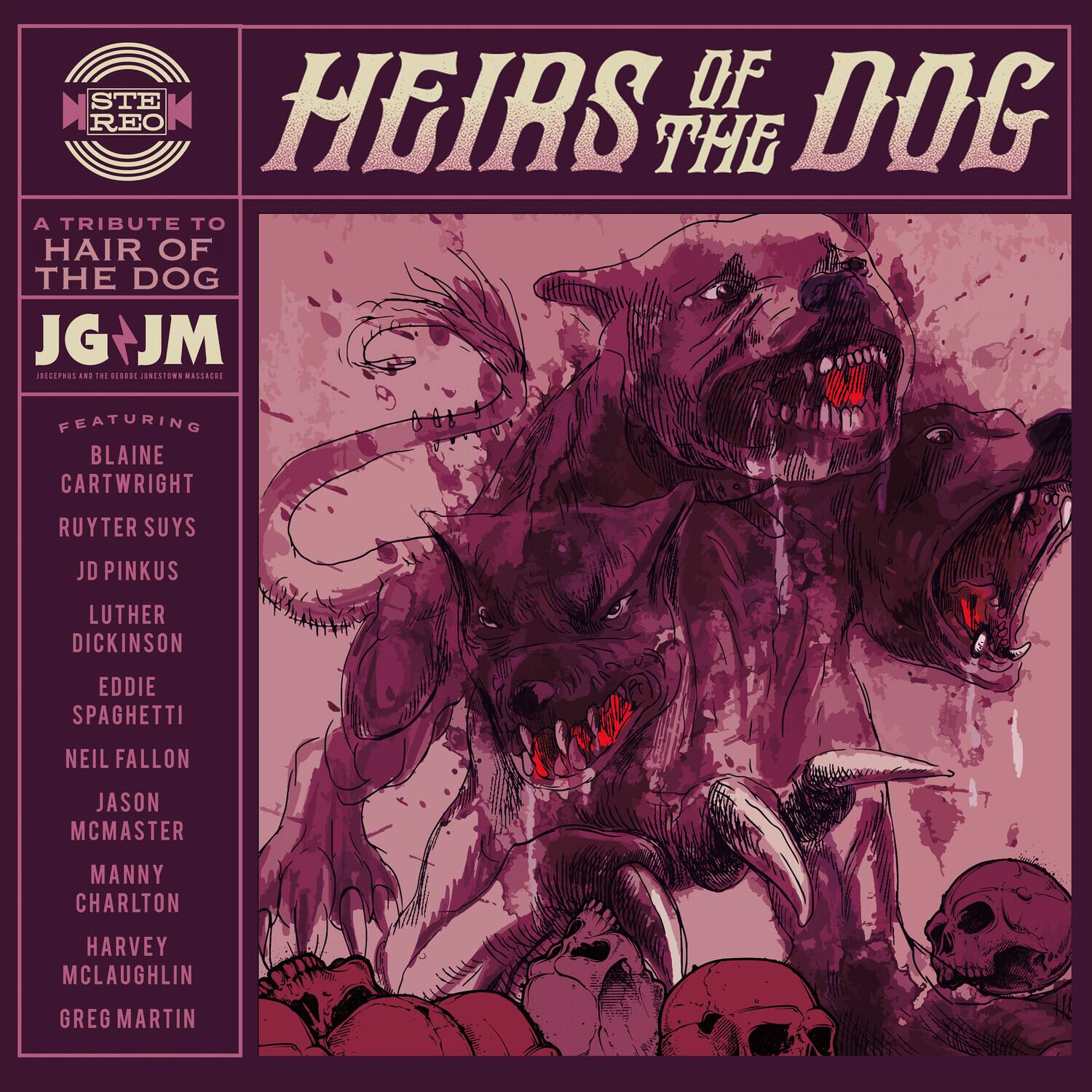 **STE REO**

**HEIRS OF THE DOG**

A TRIBUTE TO HAIR OF THE DOG

JG + JM  
JOSEPHS AND THE GERDIEJOUNTOWN MASSACRE

FEATURING  
BLAINE CARTWRIGHT  
RUYTER SUYS  
JD PINKUS  
LUTHER DICKINSON  
EDDIE SPAGHETTI  
NEIL FALLON  
JASON MCMASTER  
MANNY CHARLTON  
HARVEY MCLAUGHLIN  
GREG MARTIN