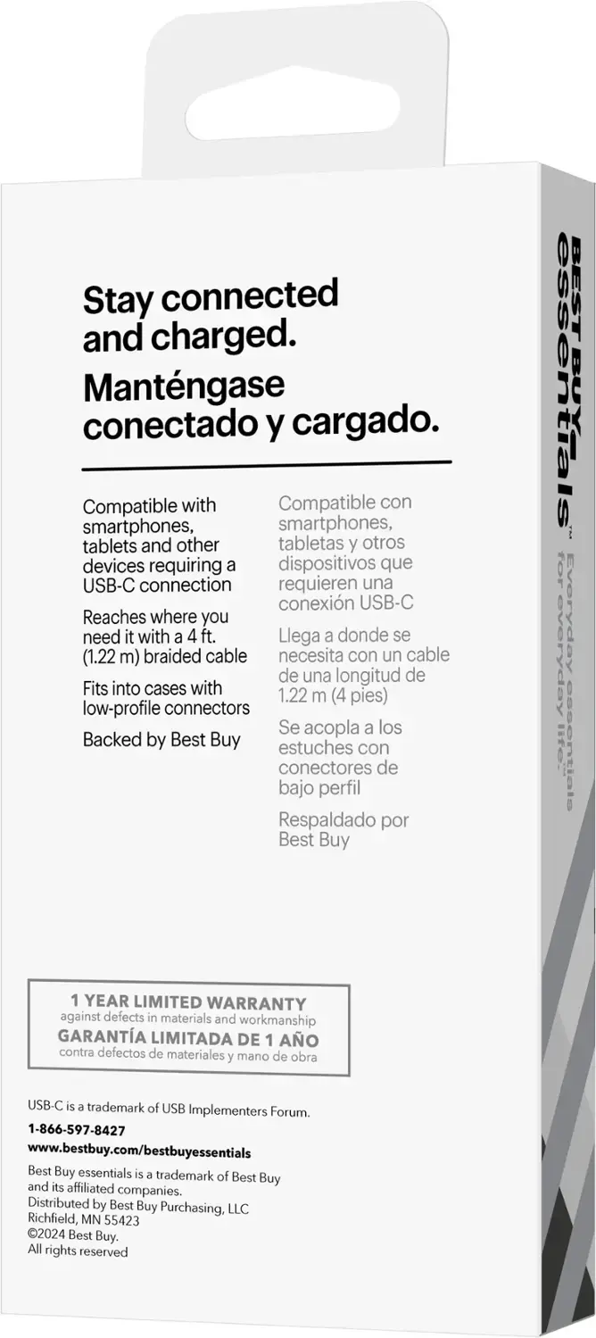Stay connected and charged. Mantngase conectado y cargado. Compatible with smartphones, tablets, and other devices requiring a USB-C connection. Reaches where you need it with a 4 ft. (1.22 m) braided cable. Fits into cases with low-profile connectors. Backed by Best Buy. BEST BUY essentials for everyday litei essentials. 1 YEAR LIMITED WARRANTY against defects in materials and workmanship. USB-C is a trademark of USB Implementers Forum. 1-866-597-8427. [www.bestbuy.com/bestbuyessentials](http://www.bestbuy.com/bestbuyessentials). Best Buy essentials is a trademark of Best Buy and its affiliated companies. Distributed by Best Buy Purchasing, LLC, Richfield, MN 55423. 2024 Best Buy.